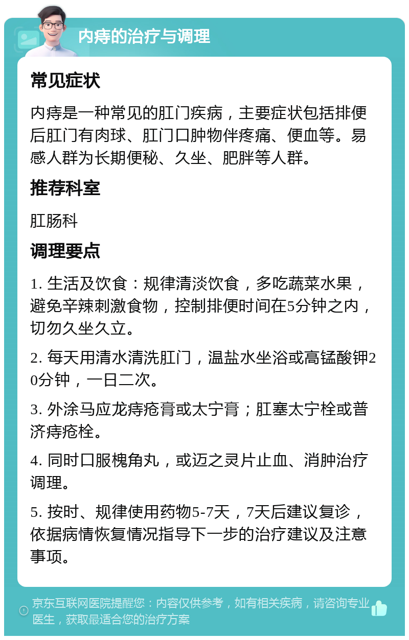 内痔的治疗与调理 常见症状 内痔是一种常见的肛门疾病，主要症状包括排便后肛门有肉球、肛门口肿物伴疼痛、便血等。易感人群为长期便秘、久坐、肥胖等人群。 推荐科室 肛肠科 调理要点 1. 生活及饮食：规律清淡饮食，多吃蔬菜水果，避免辛辣刺激食物，控制排便时间在5分钟之内，切勿久坐久立。 2. 每天用清水清洗肛门，温盐水坐浴或高锰酸钾20分钟，一日二次。 3. 外涂马应龙痔疮膏或太宁膏；肛塞太宁栓或普济痔疮栓。 4. 同时口服槐角丸，或迈之灵片止血、消肿治疗调理。 5. 按时、规律使用药物5-7天，7天后建议复诊，依据病情恢复情况指导下一步的治疗建议及注意事项。