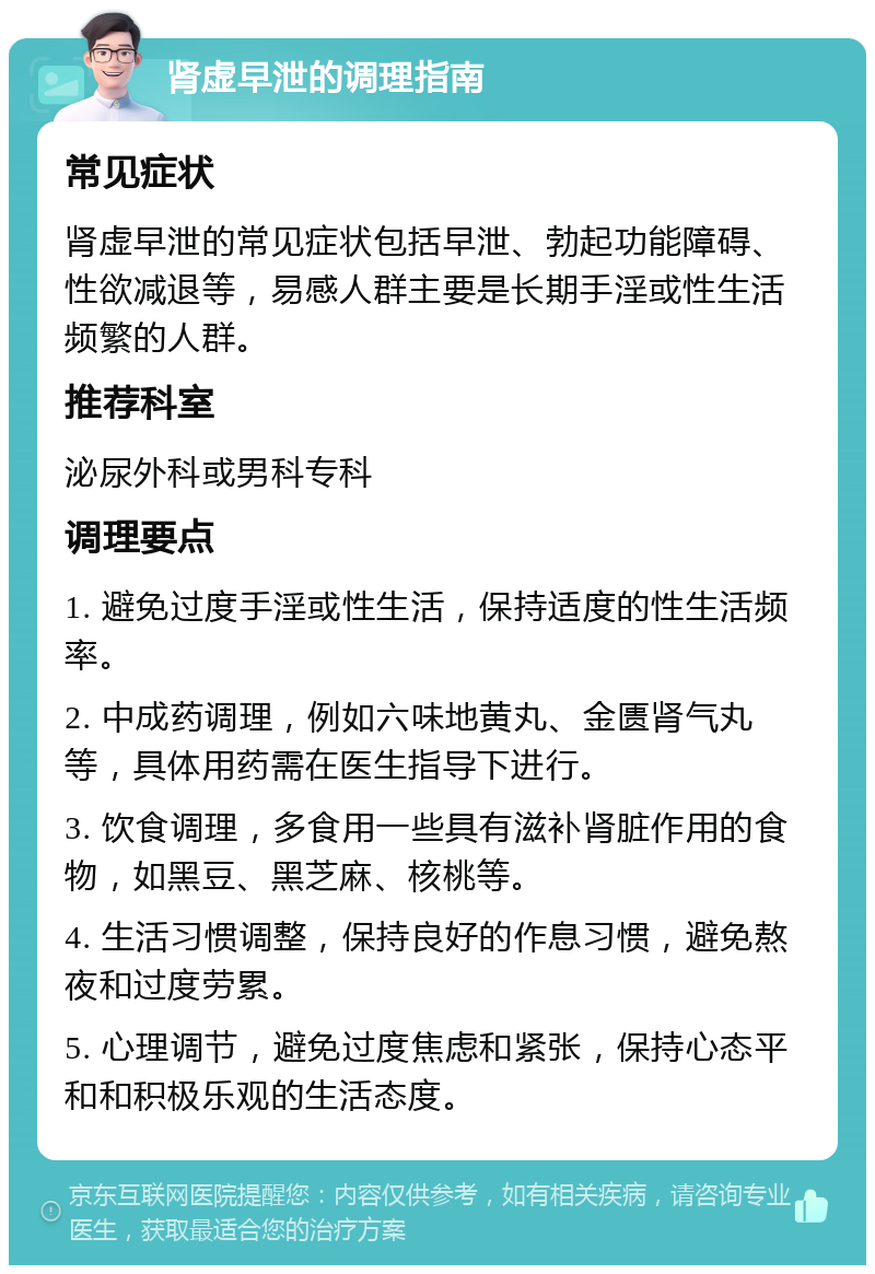 肾虚早泄的调理指南 常见症状 肾虚早泄的常见症状包括早泄、勃起功能障碍、性欲减退等，易感人群主要是长期手淫或性生活频繁的人群。 推荐科室 泌尿外科或男科专科 调理要点 1. 避免过度手淫或性生活，保持适度的性生活频率。 2. 中成药调理，例如六味地黄丸、金匮肾气丸等，具体用药需在医生指导下进行。 3. 饮食调理，多食用一些具有滋补肾脏作用的食物，如黑豆、黑芝麻、核桃等。 4. 生活习惯调整，保持良好的作息习惯，避免熬夜和过度劳累。 5. 心理调节，避免过度焦虑和紧张，保持心态平和和积极乐观的生活态度。