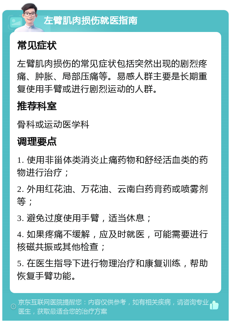 左臂肌肉损伤就医指南 常见症状 左臂肌肉损伤的常见症状包括突然出现的剧烈疼痛、肿胀、局部压痛等。易感人群主要是长期重复使用手臂或进行剧烈运动的人群。 推荐科室 骨科或运动医学科 调理要点 1. 使用非甾体类消炎止痛药物和舒经活血类的药物进行治疗； 2. 外用红花油、万花油、云南白药膏药或喷雾剂等； 3. 避免过度使用手臂，适当休息； 4. 如果疼痛不缓解，应及时就医，可能需要进行核磁共振或其他检查； 5. 在医生指导下进行物理治疗和康复训练，帮助恢复手臂功能。