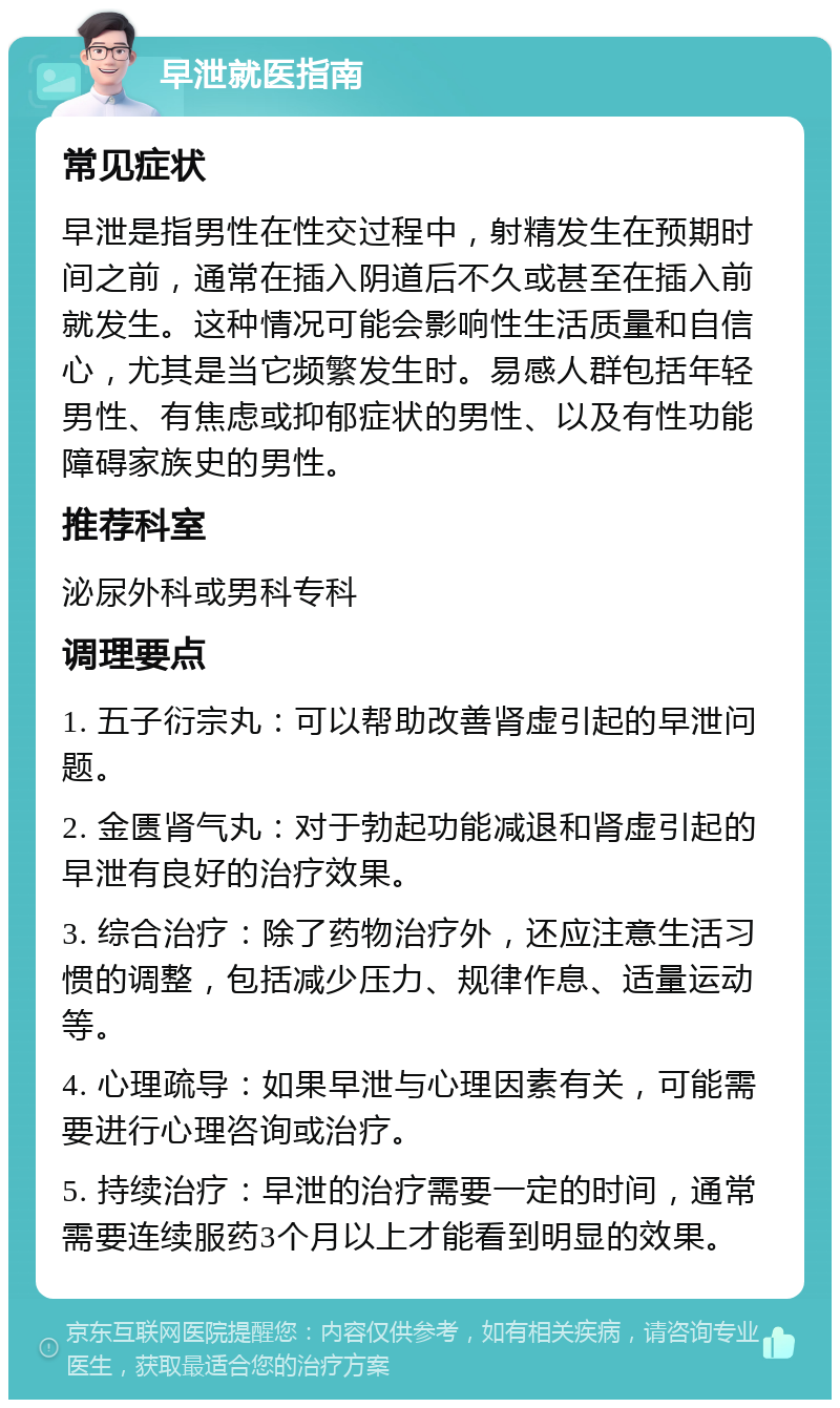 早泄就医指南 常见症状 早泄是指男性在性交过程中，射精发生在预期时间之前，通常在插入阴道后不久或甚至在插入前就发生。这种情况可能会影响性生活质量和自信心，尤其是当它频繁发生时。易感人群包括年轻男性、有焦虑或抑郁症状的男性、以及有性功能障碍家族史的男性。 推荐科室 泌尿外科或男科专科 调理要点 1. 五子衍宗丸：可以帮助改善肾虚引起的早泄问题。 2. 金匮肾气丸：对于勃起功能减退和肾虚引起的早泄有良好的治疗效果。 3. 综合治疗：除了药物治疗外，还应注意生活习惯的调整，包括减少压力、规律作息、适量运动等。 4. 心理疏导：如果早泄与心理因素有关，可能需要进行心理咨询或治疗。 5. 持续治疗：早泄的治疗需要一定的时间，通常需要连续服药3个月以上才能看到明显的效果。