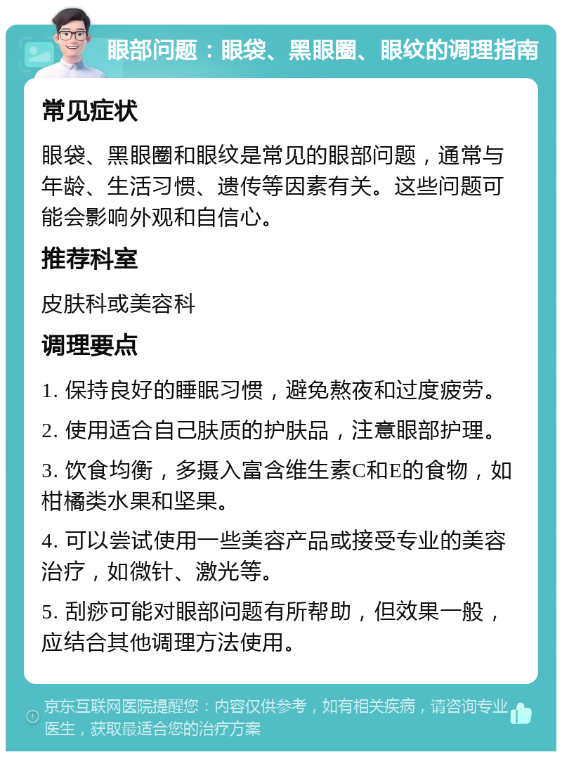 眼部问题：眼袋、黑眼圈、眼纹的调理指南 常见症状 眼袋、黑眼圈和眼纹是常见的眼部问题，通常与年龄、生活习惯、遗传等因素有关。这些问题可能会影响外观和自信心。 推荐科室 皮肤科或美容科 调理要点 1. 保持良好的睡眠习惯，避免熬夜和过度疲劳。 2. 使用适合自己肤质的护肤品，注意眼部护理。 3. 饮食均衡，多摄入富含维生素C和E的食物，如柑橘类水果和坚果。 4. 可以尝试使用一些美容产品或接受专业的美容治疗，如微针、激光等。 5. 刮痧可能对眼部问题有所帮助，但效果一般，应结合其他调理方法使用。