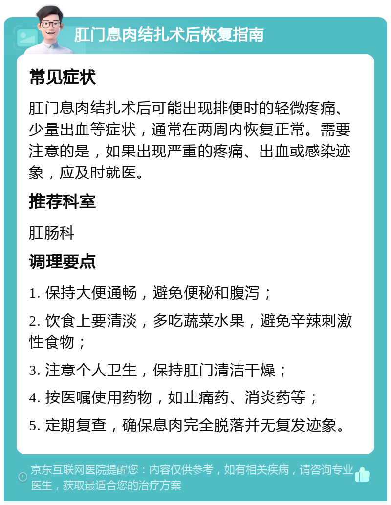 肛门息肉结扎术后恢复指南 常见症状 肛门息肉结扎术后可能出现排便时的轻微疼痛、少量出血等症状，通常在两周内恢复正常。需要注意的是，如果出现严重的疼痛、出血或感染迹象，应及时就医。 推荐科室 肛肠科 调理要点 1. 保持大便通畅，避免便秘和腹泻； 2. 饮食上要清淡，多吃蔬菜水果，避免辛辣刺激性食物； 3. 注意个人卫生，保持肛门清洁干燥； 4. 按医嘱使用药物，如止痛药、消炎药等； 5. 定期复查，确保息肉完全脱落并无复发迹象。