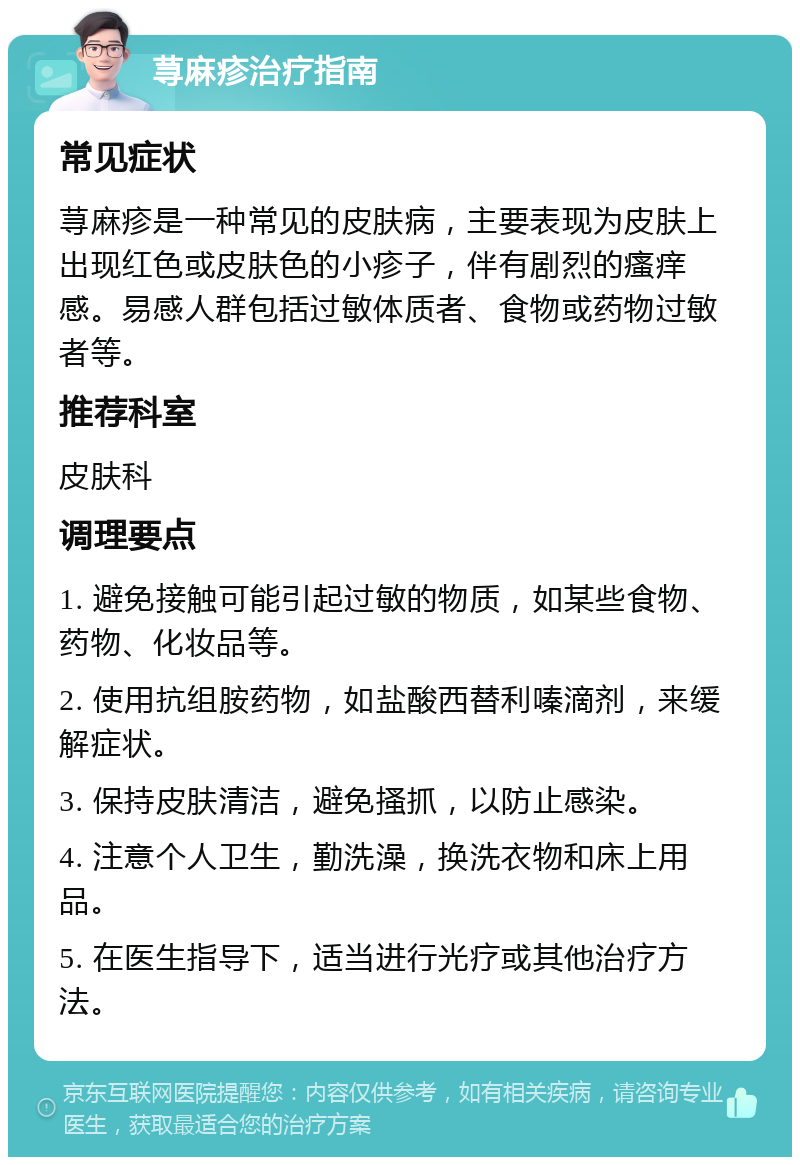 荨麻疹治疗指南 常见症状 荨麻疹是一种常见的皮肤病，主要表现为皮肤上出现红色或皮肤色的小疹子，伴有剧烈的瘙痒感。易感人群包括过敏体质者、食物或药物过敏者等。 推荐科室 皮肤科 调理要点 1. 避免接触可能引起过敏的物质，如某些食物、药物、化妆品等。 2. 使用抗组胺药物，如盐酸西替利嗪滴剂，来缓解症状。 3. 保持皮肤清洁，避免搔抓，以防止感染。 4. 注意个人卫生，勤洗澡，换洗衣物和床上用品。 5. 在医生指导下，适当进行光疗或其他治疗方法。