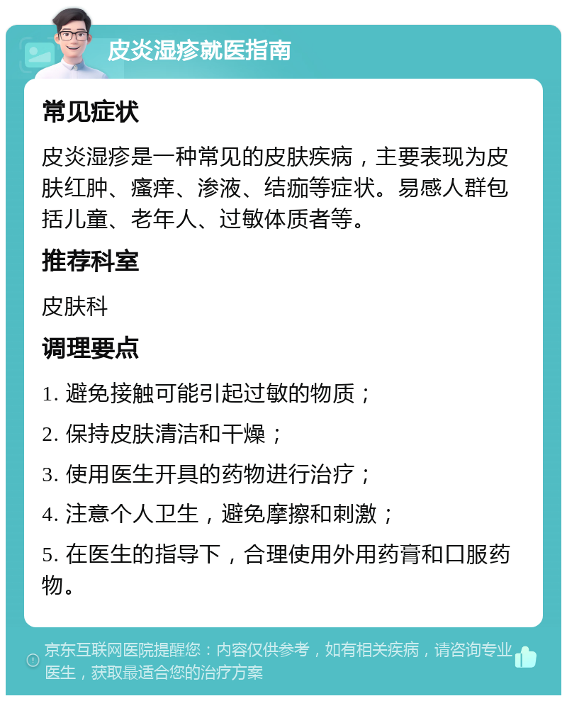 皮炎湿疹就医指南 常见症状 皮炎湿疹是一种常见的皮肤疾病，主要表现为皮肤红肿、瘙痒、渗液、结痂等症状。易感人群包括儿童、老年人、过敏体质者等。 推荐科室 皮肤科 调理要点 1. 避免接触可能引起过敏的物质； 2. 保持皮肤清洁和干燥； 3. 使用医生开具的药物进行治疗； 4. 注意个人卫生，避免摩擦和刺激； 5. 在医生的指导下，合理使用外用药膏和口服药物。