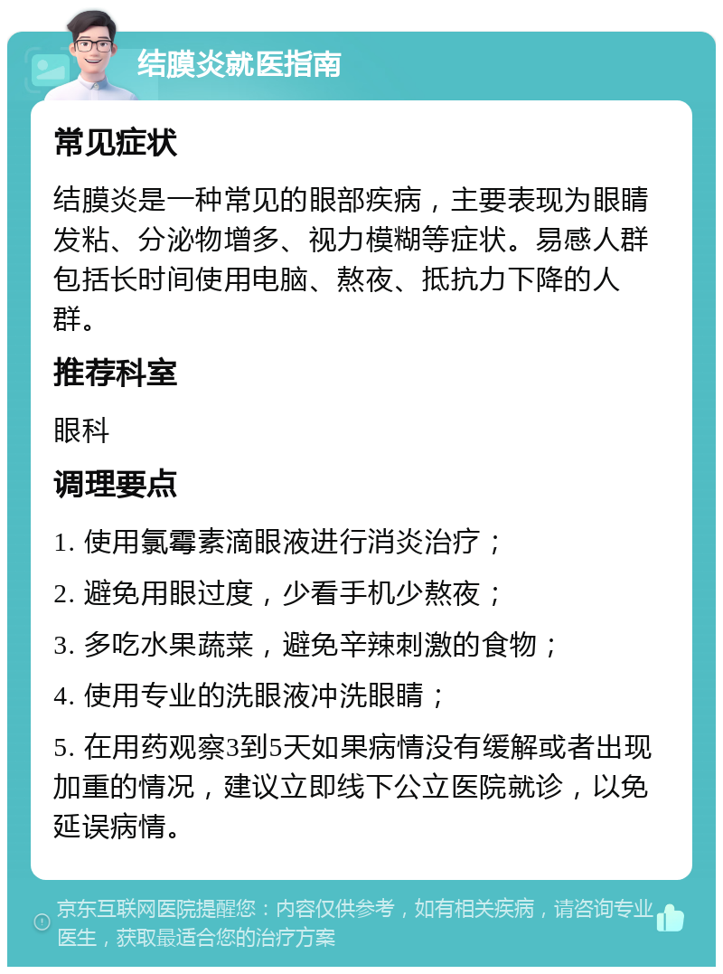 结膜炎就医指南 常见症状 结膜炎是一种常见的眼部疾病，主要表现为眼睛发粘、分泌物增多、视力模糊等症状。易感人群包括长时间使用电脑、熬夜、抵抗力下降的人群。 推荐科室 眼科 调理要点 1. 使用氯霉素滴眼液进行消炎治疗； 2. 避免用眼过度，少看手机少熬夜； 3. 多吃水果蔬菜，避免辛辣刺激的食物； 4. 使用专业的洗眼液冲洗眼睛； 5. 在用药观察3到5天如果病情没有缓解或者出现加重的情况，建议立即线下公立医院就诊，以免延误病情。