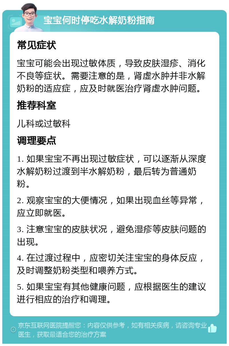 宝宝何时停吃水解奶粉指南 常见症状 宝宝可能会出现过敏体质，导致皮肤湿疹、消化不良等症状。需要注意的是，肾虚水肿并非水解奶粉的适应症，应及时就医治疗肾虚水肿问题。 推荐科室 儿科或过敏科 调理要点 1. 如果宝宝不再出现过敏症状，可以逐渐从深度水解奶粉过渡到半水解奶粉，最后转为普通奶粉。 2. 观察宝宝的大便情况，如果出现血丝等异常，应立即就医。 3. 注意宝宝的皮肤状况，避免湿疹等皮肤问题的出现。 4. 在过渡过程中，应密切关注宝宝的身体反应，及时调整奶粉类型和喂养方式。 5. 如果宝宝有其他健康问题，应根据医生的建议进行相应的治疗和调理。