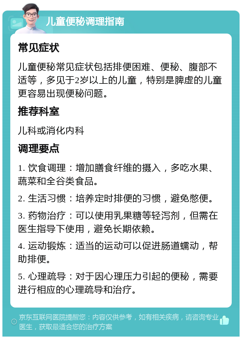 儿童便秘调理指南 常见症状 儿童便秘常见症状包括排便困难、便秘、腹部不适等，多见于2岁以上的儿童，特别是脾虚的儿童更容易出现便秘问题。 推荐科室 儿科或消化内科 调理要点 1. 饮食调理：增加膳食纤维的摄入，多吃水果、蔬菜和全谷类食品。 2. 生活习惯：培养定时排便的习惯，避免憋便。 3. 药物治疗：可以使用乳果糖等轻泻剂，但需在医生指导下使用，避免长期依赖。 4. 运动锻炼：适当的运动可以促进肠道蠕动，帮助排便。 5. 心理疏导：对于因心理压力引起的便秘，需要进行相应的心理疏导和治疗。