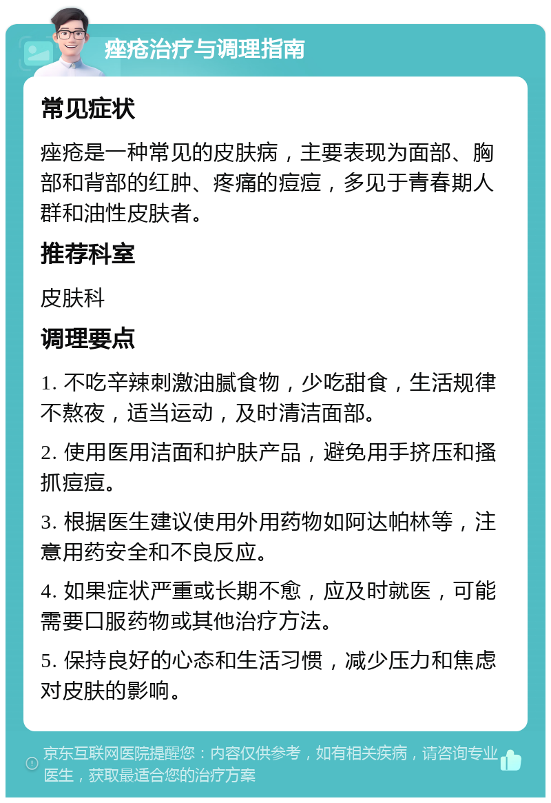 痤疮治疗与调理指南 常见症状 痤疮是一种常见的皮肤病，主要表现为面部、胸部和背部的红肿、疼痛的痘痘，多见于青春期人群和油性皮肤者。 推荐科室 皮肤科 调理要点 1. 不吃辛辣刺激油腻食物，少吃甜食，生活规律不熬夜，适当运动，及时清洁面部。 2. 使用医用洁面和护肤产品，避免用手挤压和搔抓痘痘。 3. 根据医生建议使用外用药物如阿达帕林等，注意用药安全和不良反应。 4. 如果症状严重或长期不愈，应及时就医，可能需要口服药物或其他治疗方法。 5. 保持良好的心态和生活习惯，减少压力和焦虑对皮肤的影响。