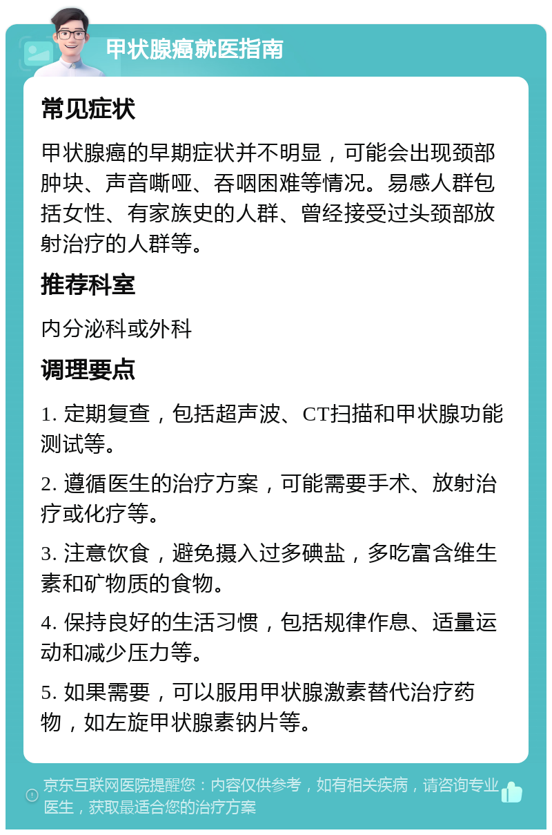 甲状腺癌就医指南 常见症状 甲状腺癌的早期症状并不明显，可能会出现颈部肿块、声音嘶哑、吞咽困难等情况。易感人群包括女性、有家族史的人群、曾经接受过头颈部放射治疗的人群等。 推荐科室 内分泌科或外科 调理要点 1. 定期复查，包括超声波、CT扫描和甲状腺功能测试等。 2. 遵循医生的治疗方案，可能需要手术、放射治疗或化疗等。 3. 注意饮食，避免摄入过多碘盐，多吃富含维生素和矿物质的食物。 4. 保持良好的生活习惯，包括规律作息、适量运动和减少压力等。 5. 如果需要，可以服用甲状腺激素替代治疗药物，如左旋甲状腺素钠片等。