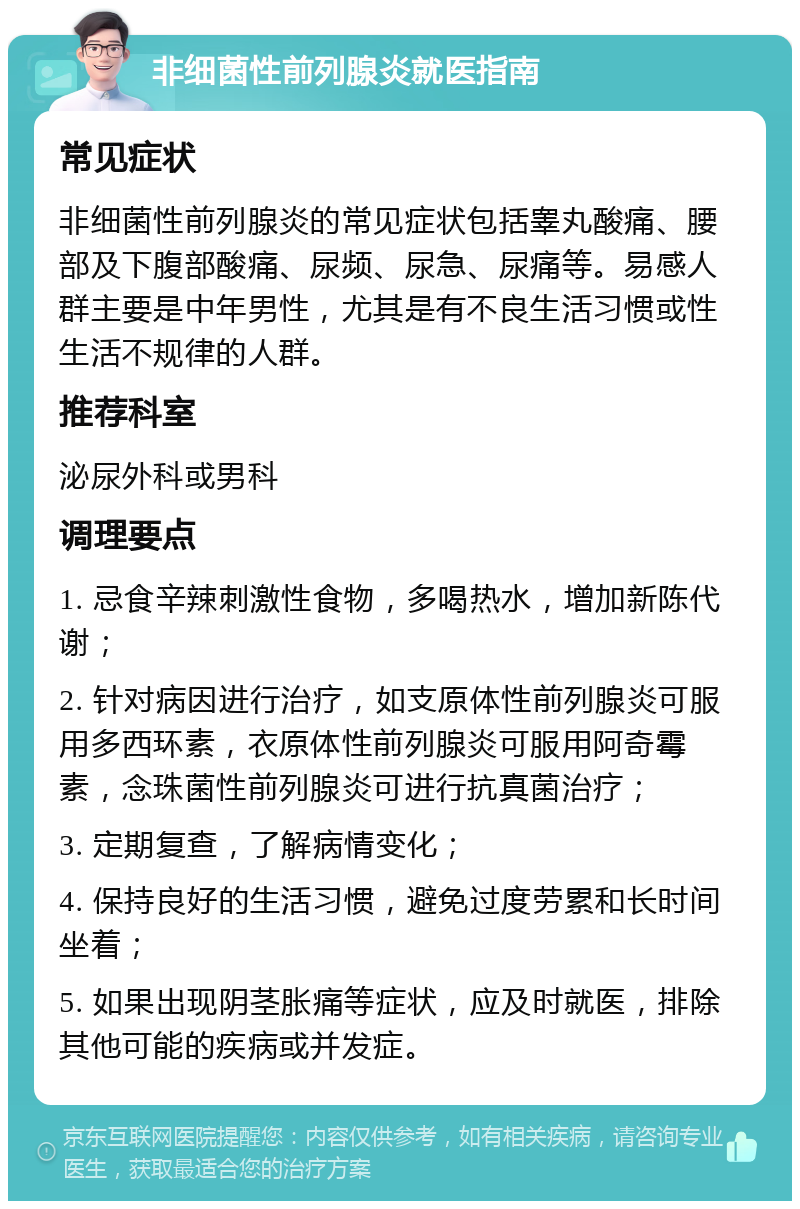 非细菌性前列腺炎就医指南 常见症状 非细菌性前列腺炎的常见症状包括睾丸酸痛、腰部及下腹部酸痛、尿频、尿急、尿痛等。易感人群主要是中年男性，尤其是有不良生活习惯或性生活不规律的人群。 推荐科室 泌尿外科或男科 调理要点 1. 忌食辛辣刺激性食物，多喝热水，增加新陈代谢； 2. 针对病因进行治疗，如支原体性前列腺炎可服用多西环素，衣原体性前列腺炎可服用阿奇霉素，念珠菌性前列腺炎可进行抗真菌治疗； 3. 定期复查，了解病情变化； 4. 保持良好的生活习惯，避免过度劳累和长时间坐着； 5. 如果出现阴茎胀痛等症状，应及时就医，排除其他可能的疾病或并发症。