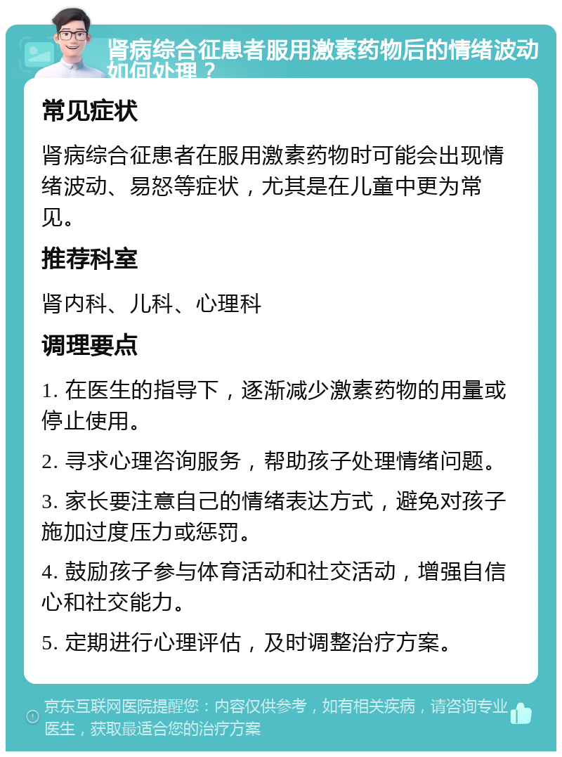 肾病综合征患者服用激素药物后的情绪波动如何处理？ 常见症状 肾病综合征患者在服用激素药物时可能会出现情绪波动、易怒等症状，尤其是在儿童中更为常见。 推荐科室 肾内科、儿科、心理科 调理要点 1. 在医生的指导下，逐渐减少激素药物的用量或停止使用。 2. 寻求心理咨询服务，帮助孩子处理情绪问题。 3. 家长要注意自己的情绪表达方式，避免对孩子施加过度压力或惩罚。 4. 鼓励孩子参与体育活动和社交活动，增强自信心和社交能力。 5. 定期进行心理评估，及时调整治疗方案。