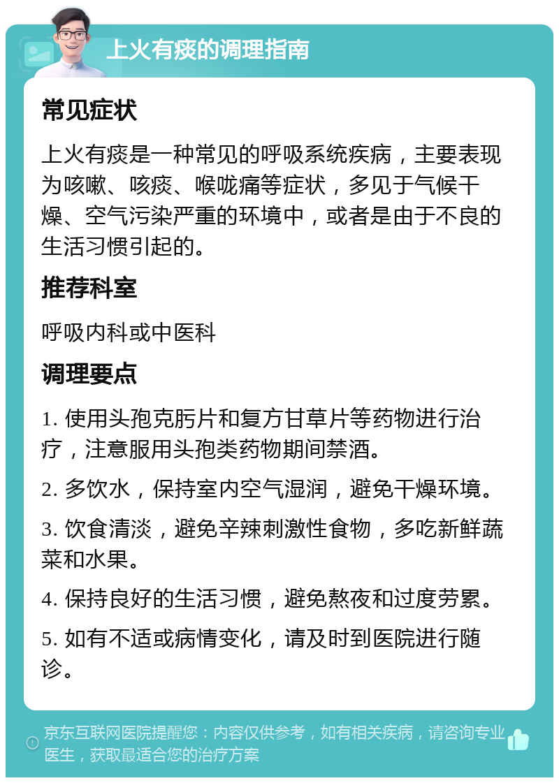 上火有痰的调理指南 常见症状 上火有痰是一种常见的呼吸系统疾病，主要表现为咳嗽、咳痰、喉咙痛等症状，多见于气候干燥、空气污染严重的环境中，或者是由于不良的生活习惯引起的。 推荐科室 呼吸内科或中医科 调理要点 1. 使用头孢克肟片和复方甘草片等药物进行治疗，注意服用头孢类药物期间禁酒。 2. 多饮水，保持室内空气湿润，避免干燥环境。 3. 饮食清淡，避免辛辣刺激性食物，多吃新鲜蔬菜和水果。 4. 保持良好的生活习惯，避免熬夜和过度劳累。 5. 如有不适或病情变化，请及时到医院进行随诊。