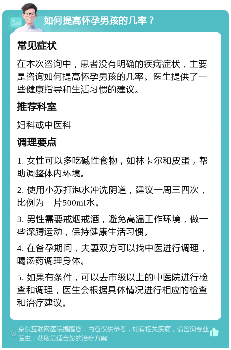 如何提高怀孕男孩的几率？ 常见症状 在本次咨询中，患者没有明确的疾病症状，主要是咨询如何提高怀孕男孩的几率。医生提供了一些健康指导和生活习惯的建议。 推荐科室 妇科或中医科 调理要点 1. 女性可以多吃碱性食物，如林卡尔和皮蛋，帮助调整体内环境。 2. 使用小苏打泡水冲洗阴道，建议一周三四次，比例为一片500ml水。 3. 男性需要戒烟戒酒，避免高温工作环境，做一些深蹲运动，保持健康生活习惯。 4. 在备孕期间，夫妻双方可以找中医进行调理，喝汤药调理身体。 5. 如果有条件，可以去市级以上的中医院进行检查和调理，医生会根据具体情况进行相应的检查和治疗建议。