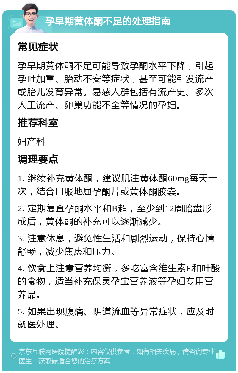 孕早期黄体酮不足的处理指南 常见症状 孕早期黄体酮不足可能导致孕酮水平下降，引起孕吐加重、胎动不安等症状，甚至可能引发流产或胎儿发育异常。易感人群包括有流产史、多次人工流产、卵巢功能不全等情况的孕妇。 推荐科室 妇产科 调理要点 1. 继续补充黄体酮，建议肌注黄体酮60mg每天一次，结合口服地屈孕酮片或黄体酮胶囊。 2. 定期复查孕酮水平和B超，至少到12周胎盘形成后，黄体酮的补充可以逐渐减少。 3. 注意休息，避免性生活和剧烈运动，保持心情舒畅，减少焦虑和压力。 4. 饮食上注意营养均衡，多吃富含维生素E和叶酸的食物，适当补充保灵孕宝营养液等孕妇专用营养品。 5. 如果出现腹痛、阴道流血等异常症状，应及时就医处理。