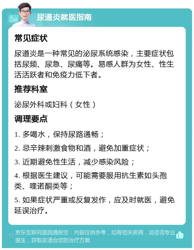 尿道炎就医指南 常见症状 尿道炎是一种常见的泌尿系统感染，主要症状包括尿频、尿急、尿痛等。易感人群为女性、性生活活跃者和免疫力低下者。 推荐科室 泌尿外科或妇科（女性） 调理要点 1. 多喝水，保持尿路通畅； 2. 忌辛辣刺激食物和酒，避免加重症状； 3. 近期避免性生活，减少感染风险； 4. 根据医生建议，可能需要服用抗生素如头孢类、喹诺酮类等； 5. 如果症状严重或反复发作，应及时就医，避免延误治疗。