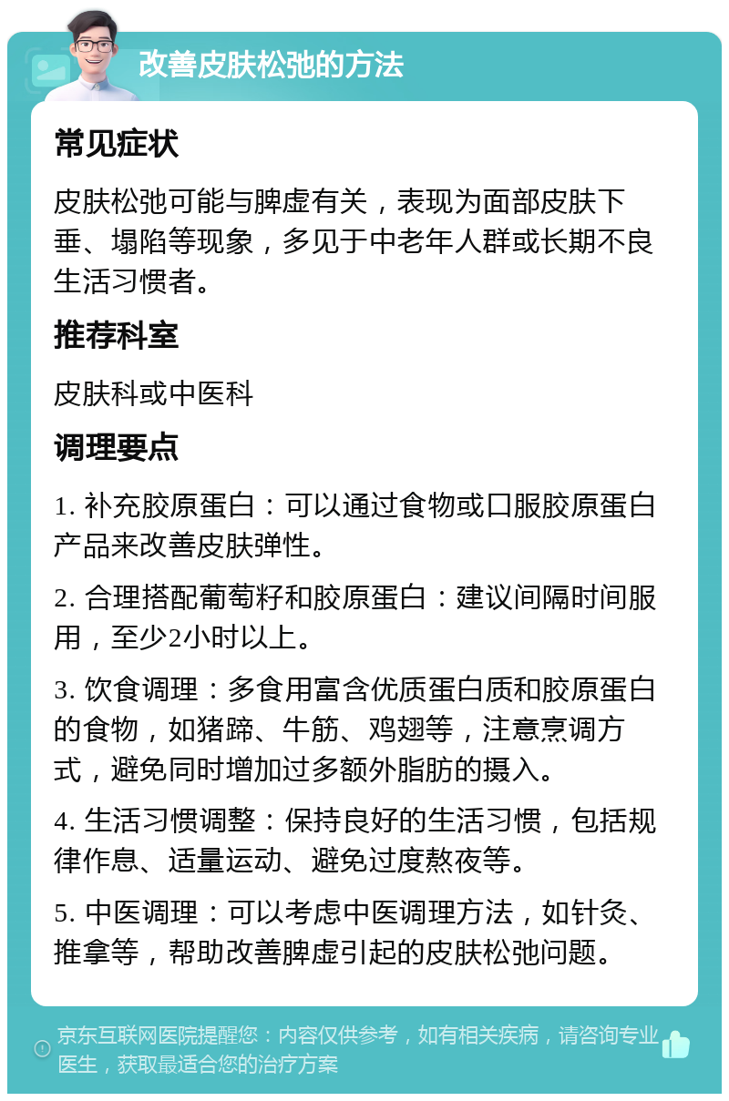 改善皮肤松弛的方法 常见症状 皮肤松弛可能与脾虚有关，表现为面部皮肤下垂、塌陷等现象，多见于中老年人群或长期不良生活习惯者。 推荐科室 皮肤科或中医科 调理要点 1. 补充胶原蛋白：可以通过食物或口服胶原蛋白产品来改善皮肤弹性。 2. 合理搭配葡萄籽和胶原蛋白：建议间隔时间服用，至少2小时以上。 3. 饮食调理：多食用富含优质蛋白质和胶原蛋白的食物，如猪蹄、牛筋、鸡翅等，注意烹调方式，避免同时增加过多额外脂肪的摄入。 4. 生活习惯调整：保持良好的生活习惯，包括规律作息、适量运动、避免过度熬夜等。 5. 中医调理：可以考虑中医调理方法，如针灸、推拿等，帮助改善脾虚引起的皮肤松弛问题。