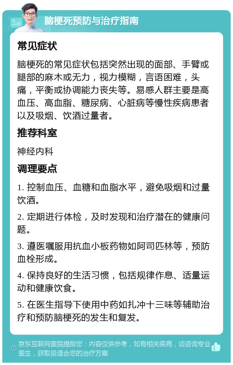 脑梗死预防与治疗指南 常见症状 脑梗死的常见症状包括突然出现的面部、手臂或腿部的麻木或无力，视力模糊，言语困难，头痛，平衡或协调能力丧失等。易感人群主要是高血压、高血脂、糖尿病、心脏病等慢性疾病患者以及吸烟、饮酒过量者。 推荐科室 神经内科 调理要点 1. 控制血压、血糖和血脂水平，避免吸烟和过量饮酒。 2. 定期进行体检，及时发现和治疗潜在的健康问题。 3. 遵医嘱服用抗血小板药物如阿司匹林等，预防血栓形成。 4. 保持良好的生活习惯，包括规律作息、适量运动和健康饮食。 5. 在医生指导下使用中药如扎冲十三味等辅助治疗和预防脑梗死的发生和复发。