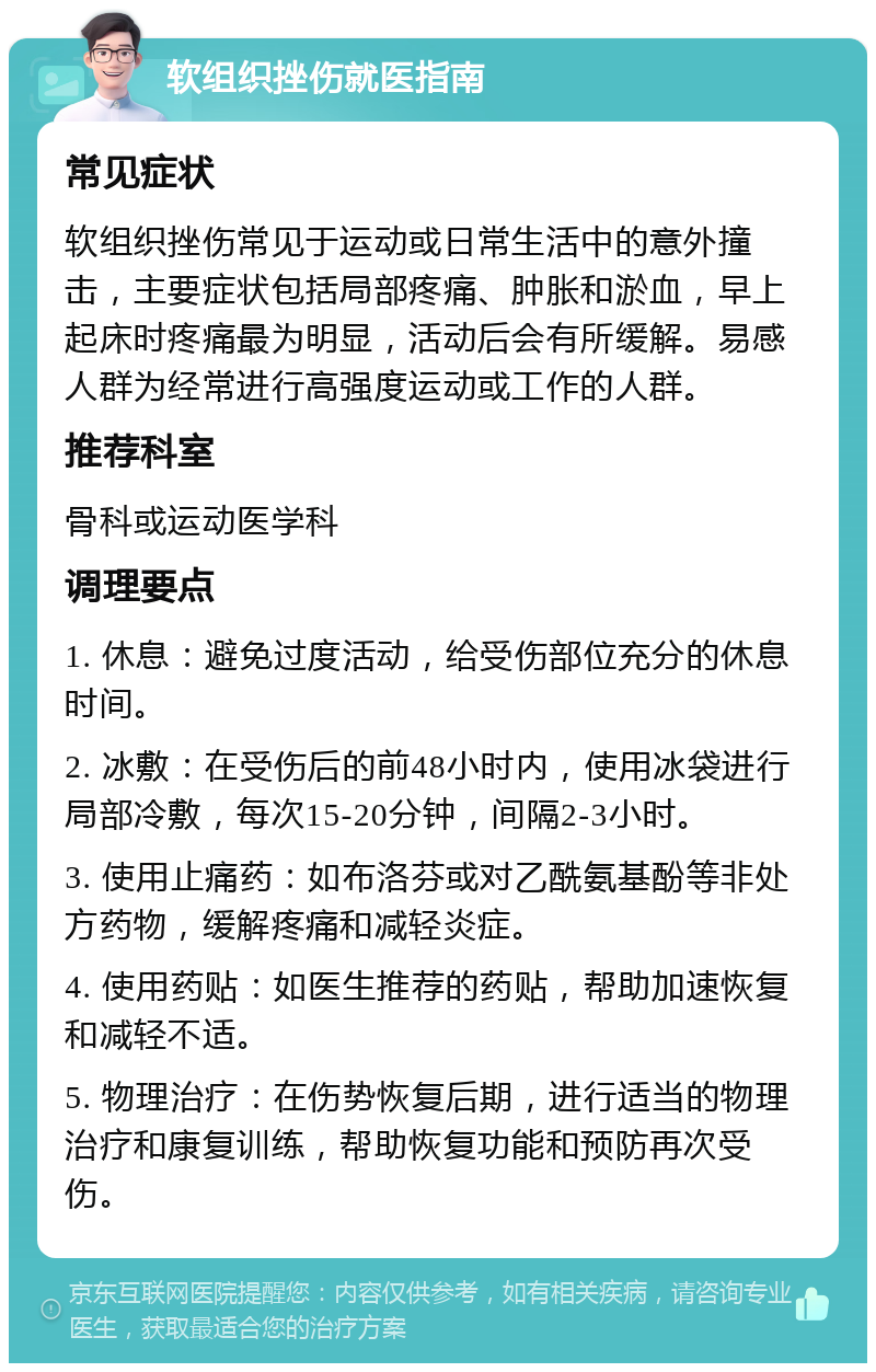 软组织挫伤就医指南 常见症状 软组织挫伤常见于运动或日常生活中的意外撞击，主要症状包括局部疼痛、肿胀和淤血，早上起床时疼痛最为明显，活动后会有所缓解。易感人群为经常进行高强度运动或工作的人群。 推荐科室 骨科或运动医学科 调理要点 1. 休息：避免过度活动，给受伤部位充分的休息时间。 2. 冰敷：在受伤后的前48小时内，使用冰袋进行局部冷敷，每次15-20分钟，间隔2-3小时。 3. 使用止痛药：如布洛芬或对乙酰氨基酚等非处方药物，缓解疼痛和减轻炎症。 4. 使用药贴：如医生推荐的药贴，帮助加速恢复和减轻不适。 5. 物理治疗：在伤势恢复后期，进行适当的物理治疗和康复训练，帮助恢复功能和预防再次受伤。