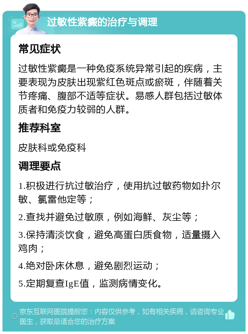 过敏性紫癜的治疗与调理 常见症状 过敏性紫癜是一种免疫系统异常引起的疾病，主要表现为皮肤出现紫红色斑点或瘀斑，伴随着关节疼痛、腹部不适等症状。易感人群包括过敏体质者和免疫力较弱的人群。 推荐科室 皮肤科或免疫科 调理要点 1.积极进行抗过敏治疗，使用抗过敏药物如扑尔敏、氯雷他定等； 2.查找并避免过敏原，例如海鲜、灰尘等； 3.保持清淡饮食，避免高蛋白质食物，适量摄入鸡肉； 4.绝对卧床休息，避免剧烈运动； 5.定期复查IgE值，监测病情变化。