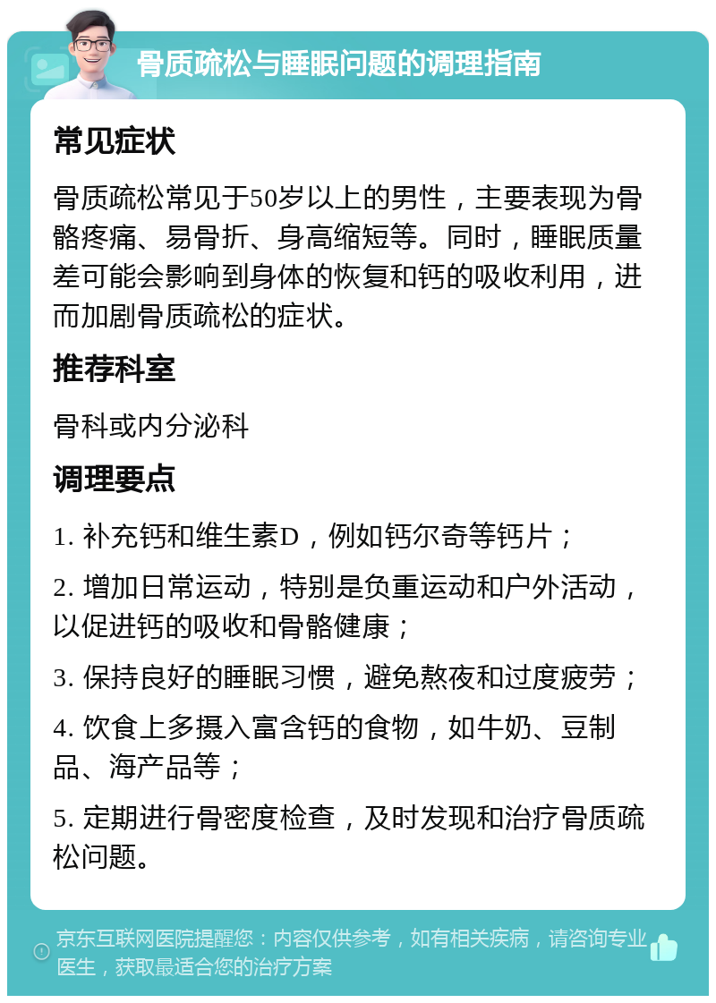 骨质疏松与睡眠问题的调理指南 常见症状 骨质疏松常见于50岁以上的男性，主要表现为骨骼疼痛、易骨折、身高缩短等。同时，睡眠质量差可能会影响到身体的恢复和钙的吸收利用，进而加剧骨质疏松的症状。 推荐科室 骨科或内分泌科 调理要点 1. 补充钙和维生素D，例如钙尔奇等钙片； 2. 增加日常运动，特别是负重运动和户外活动，以促进钙的吸收和骨骼健康； 3. 保持良好的睡眠习惯，避免熬夜和过度疲劳； 4. 饮食上多摄入富含钙的食物，如牛奶、豆制品、海产品等； 5. 定期进行骨密度检查，及时发现和治疗骨质疏松问题。