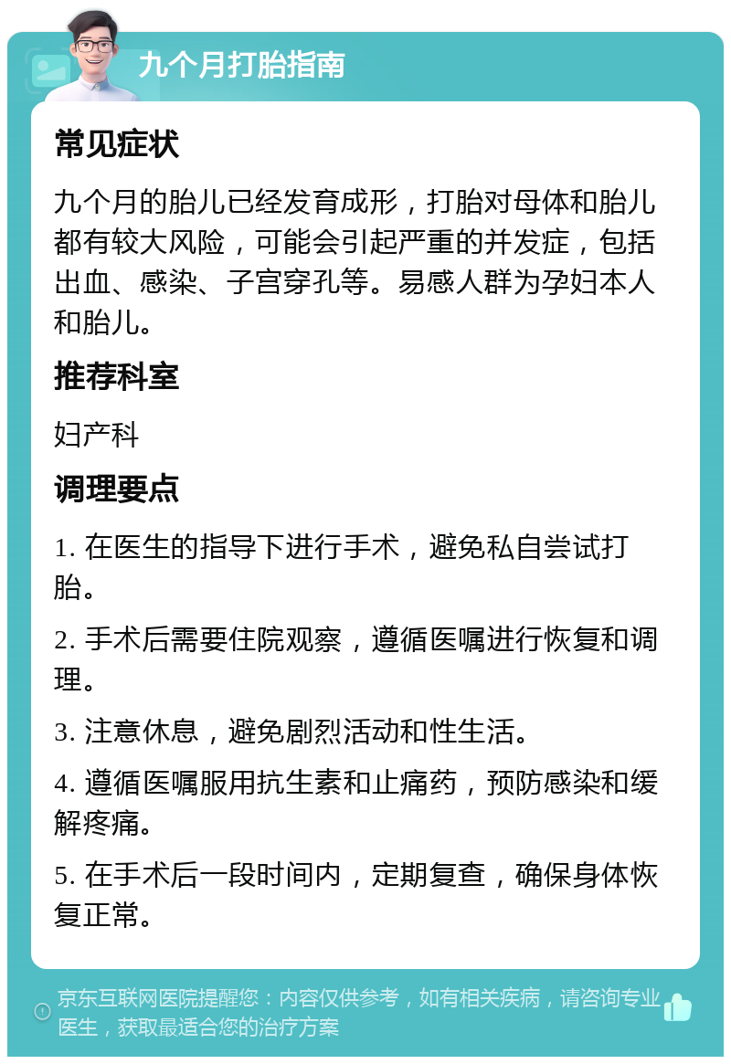 九个月打胎指南 常见症状 九个月的胎儿已经发育成形，打胎对母体和胎儿都有较大风险，可能会引起严重的并发症，包括出血、感染、子宫穿孔等。易感人群为孕妇本人和胎儿。 推荐科室 妇产科 调理要点 1. 在医生的指导下进行手术，避免私自尝试打胎。 2. 手术后需要住院观察，遵循医嘱进行恢复和调理。 3. 注意休息，避免剧烈活动和性生活。 4. 遵循医嘱服用抗生素和止痛药，预防感染和缓解疼痛。 5. 在手术后一段时间内，定期复查，确保身体恢复正常。