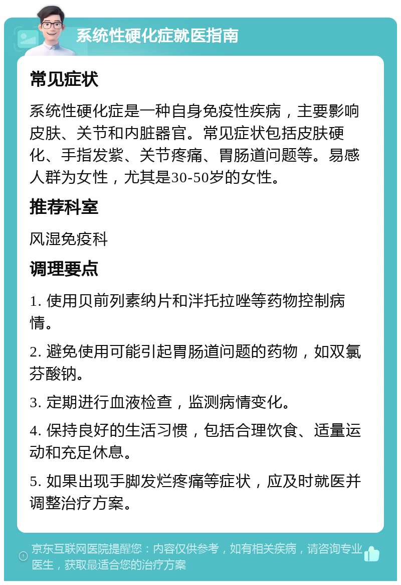 系统性硬化症就医指南 常见症状 系统性硬化症是一种自身免疫性疾病，主要影响皮肤、关节和内脏器官。常见症状包括皮肤硬化、手指发紫、关节疼痛、胃肠道问题等。易感人群为女性，尤其是30-50岁的女性。 推荐科室 风湿免疫科 调理要点 1. 使用贝前列素纳片和泮托拉唑等药物控制病情。 2. 避免使用可能引起胃肠道问题的药物，如双氯芬酸钠。 3. 定期进行血液检查，监测病情变化。 4. 保持良好的生活习惯，包括合理饮食、适量运动和充足休息。 5. 如果出现手脚发烂疼痛等症状，应及时就医并调整治疗方案。