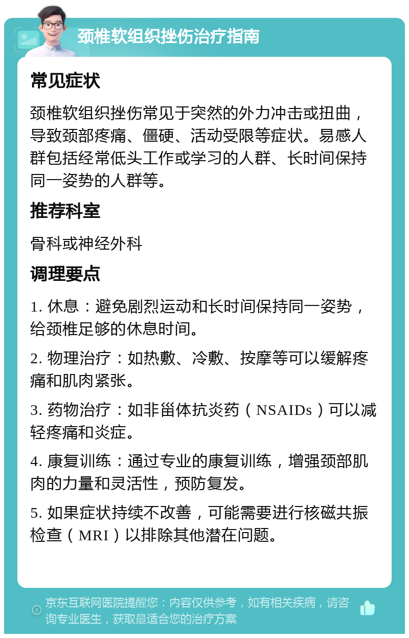 颈椎软组织挫伤治疗指南 常见症状 颈椎软组织挫伤常见于突然的外力冲击或扭曲，导致颈部疼痛、僵硬、活动受限等症状。易感人群包括经常低头工作或学习的人群、长时间保持同一姿势的人群等。 推荐科室 骨科或神经外科 调理要点 1. 休息：避免剧烈运动和长时间保持同一姿势，给颈椎足够的休息时间。 2. 物理治疗：如热敷、冷敷、按摩等可以缓解疼痛和肌肉紧张。 3. 药物治疗：如非甾体抗炎药（NSAIDs）可以减轻疼痛和炎症。 4. 康复训练：通过专业的康复训练，增强颈部肌肉的力量和灵活性，预防复发。 5. 如果症状持续不改善，可能需要进行核磁共振检查（MRI）以排除其他潜在问题。