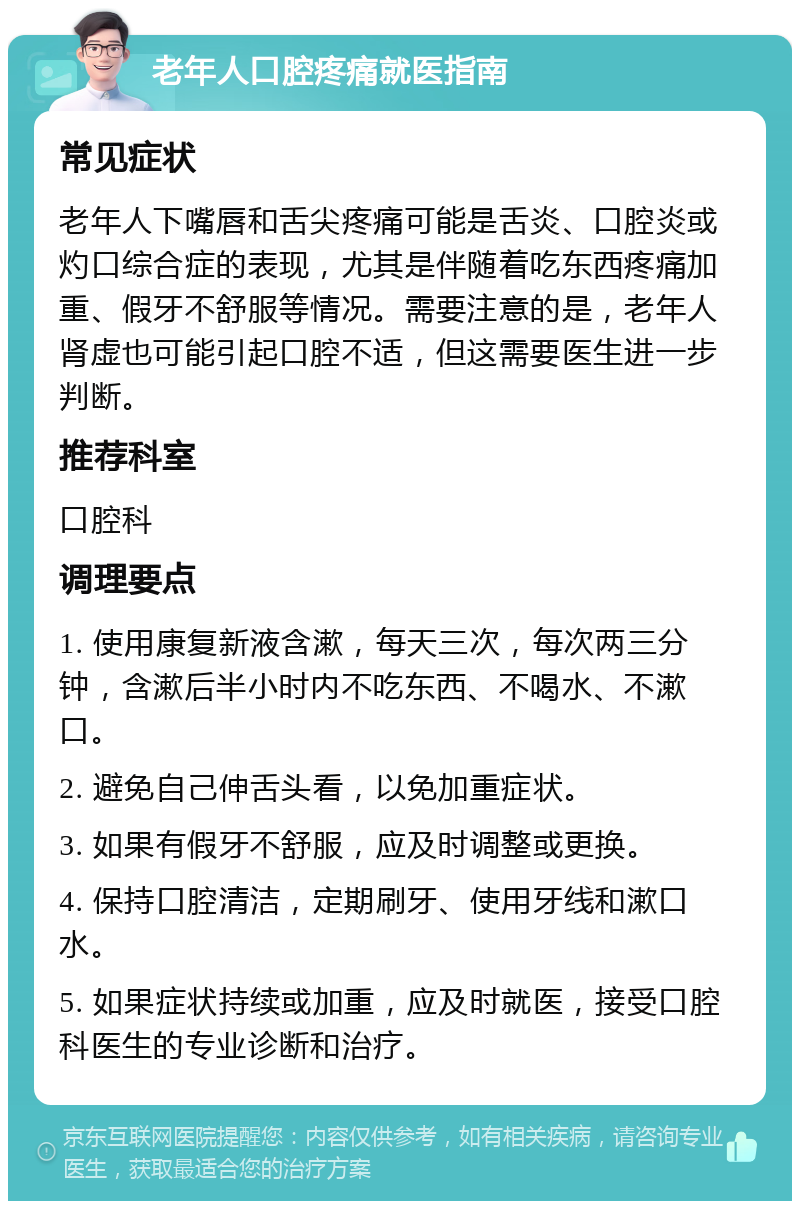 老年人口腔疼痛就医指南 常见症状 老年人下嘴唇和舌尖疼痛可能是舌炎、口腔炎或灼口综合症的表现，尤其是伴随着吃东西疼痛加重、假牙不舒服等情况。需要注意的是，老年人肾虚也可能引起口腔不适，但这需要医生进一步判断。 推荐科室 口腔科 调理要点 1. 使用康复新液含漱，每天三次，每次两三分钟，含漱后半小时内不吃东西、不喝水、不漱口。 2. 避免自己伸舌头看，以免加重症状。 3. 如果有假牙不舒服，应及时调整或更换。 4. 保持口腔清洁，定期刷牙、使用牙线和漱口水。 5. 如果症状持续或加重，应及时就医，接受口腔科医生的专业诊断和治疗。