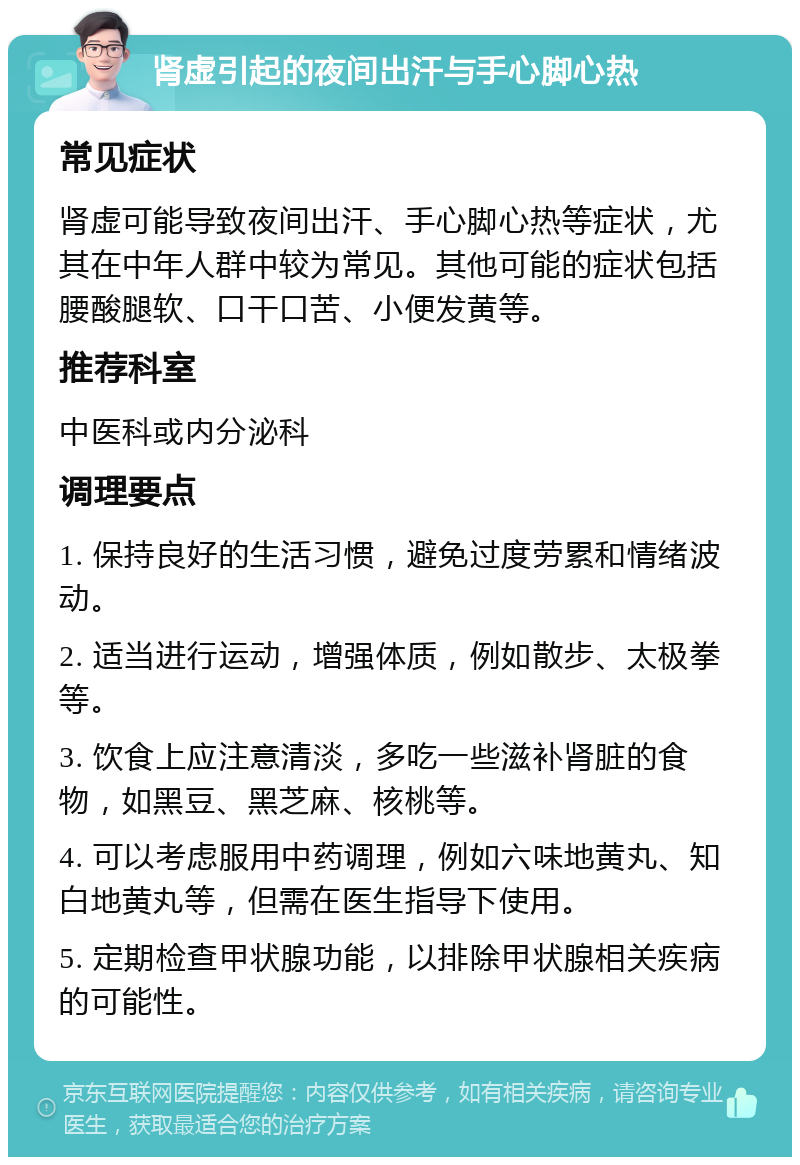 肾虚引起的夜间出汗与手心脚心热 常见症状 肾虚可能导致夜间出汗、手心脚心热等症状，尤其在中年人群中较为常见。其他可能的症状包括腰酸腿软、口干口苦、小便发黄等。 推荐科室 中医科或内分泌科 调理要点 1. 保持良好的生活习惯，避免过度劳累和情绪波动。 2. 适当进行运动，增强体质，例如散步、太极拳等。 3. 饮食上应注意清淡，多吃一些滋补肾脏的食物，如黑豆、黑芝麻、核桃等。 4. 可以考虑服用中药调理，例如六味地黄丸、知白地黄丸等，但需在医生指导下使用。 5. 定期检查甲状腺功能，以排除甲状腺相关疾病的可能性。