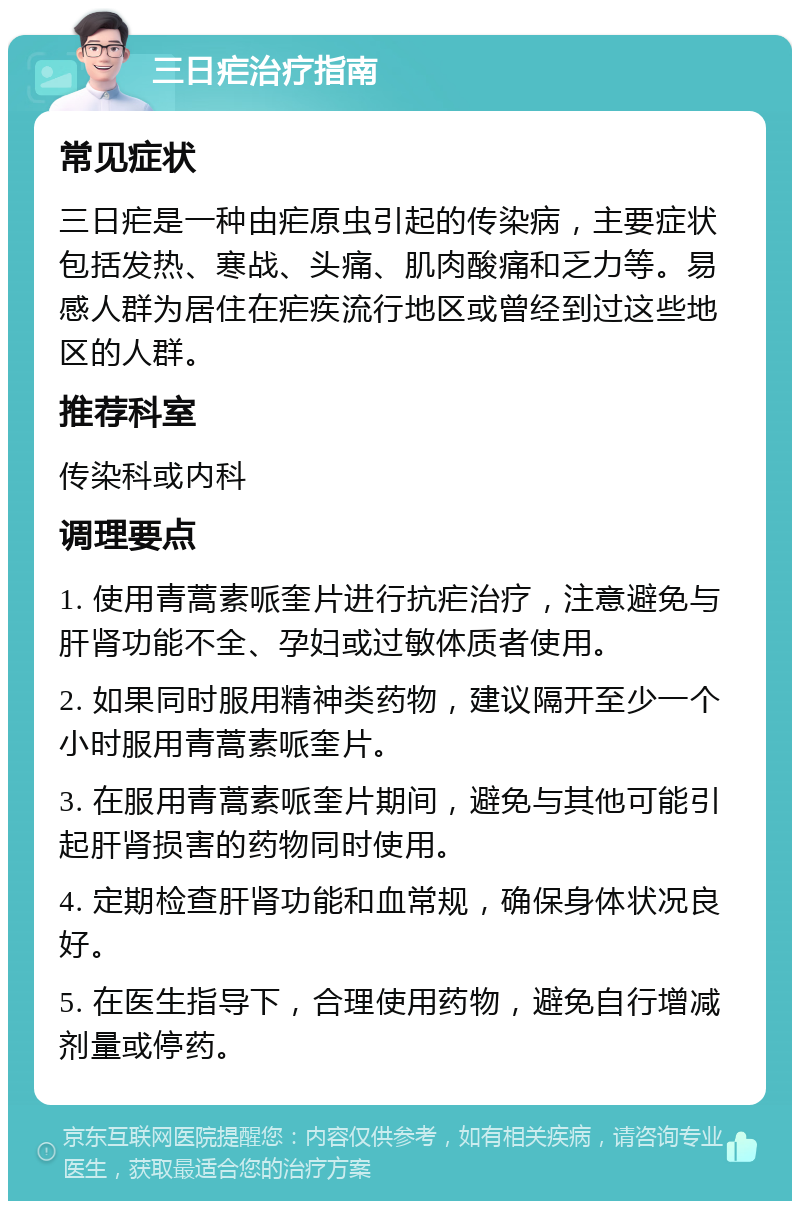 三日疟治疗指南 常见症状 三日疟是一种由疟原虫引起的传染病，主要症状包括发热、寒战、头痛、肌肉酸痛和乏力等。易感人群为居住在疟疾流行地区或曾经到过这些地区的人群。 推荐科室 传染科或内科 调理要点 1. 使用青蒿素哌奎片进行抗疟治疗，注意避免与肝肾功能不全、孕妇或过敏体质者使用。 2. 如果同时服用精神类药物，建议隔开至少一个小时服用青蒿素哌奎片。 3. 在服用青蒿素哌奎片期间，避免与其他可能引起肝肾损害的药物同时使用。 4. 定期检查肝肾功能和血常规，确保身体状况良好。 5. 在医生指导下，合理使用药物，避免自行增减剂量或停药。