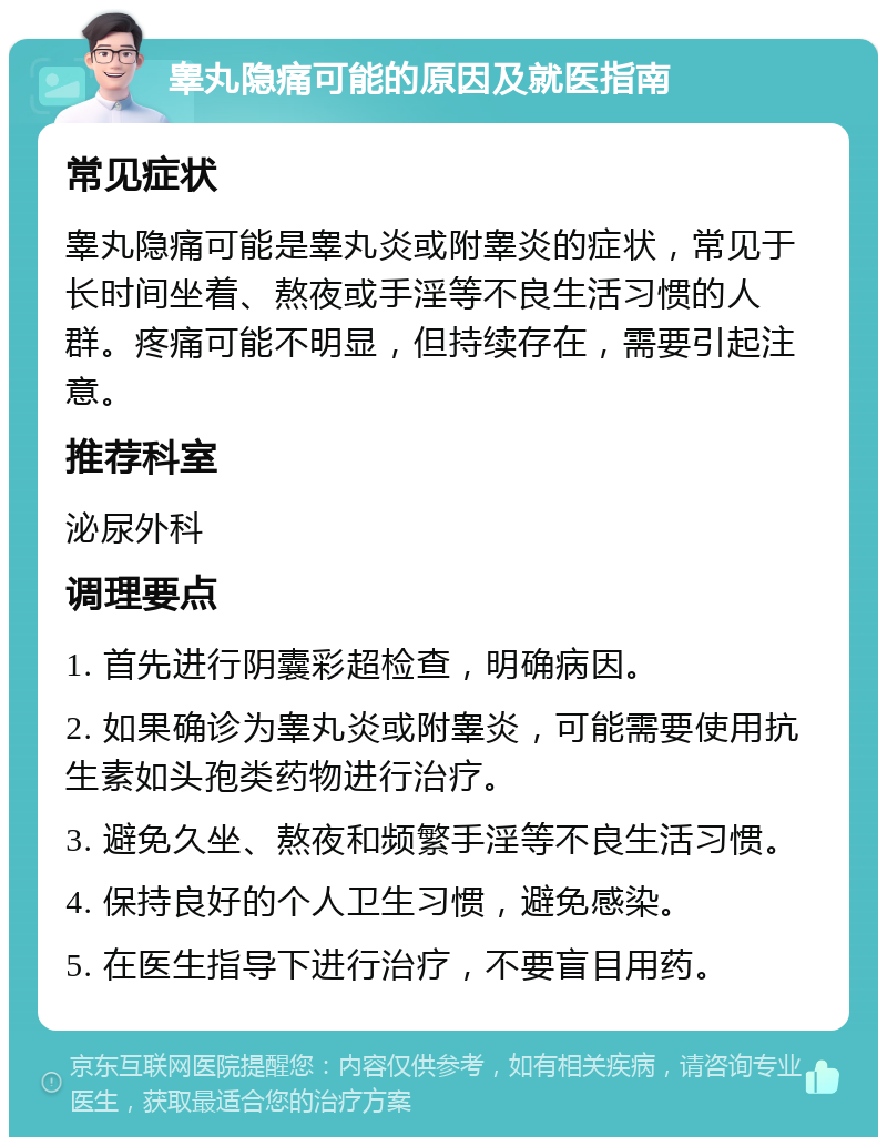 睾丸隐痛可能的原因及就医指南 常见症状 睾丸隐痛可能是睾丸炎或附睾炎的症状，常见于长时间坐着、熬夜或手淫等不良生活习惯的人群。疼痛可能不明显，但持续存在，需要引起注意。 推荐科室 泌尿外科 调理要点 1. 首先进行阴囊彩超检查，明确病因。 2. 如果确诊为睾丸炎或附睾炎，可能需要使用抗生素如头孢类药物进行治疗。 3. 避免久坐、熬夜和频繁手淫等不良生活习惯。 4. 保持良好的个人卫生习惯，避免感染。 5. 在医生指导下进行治疗，不要盲目用药。