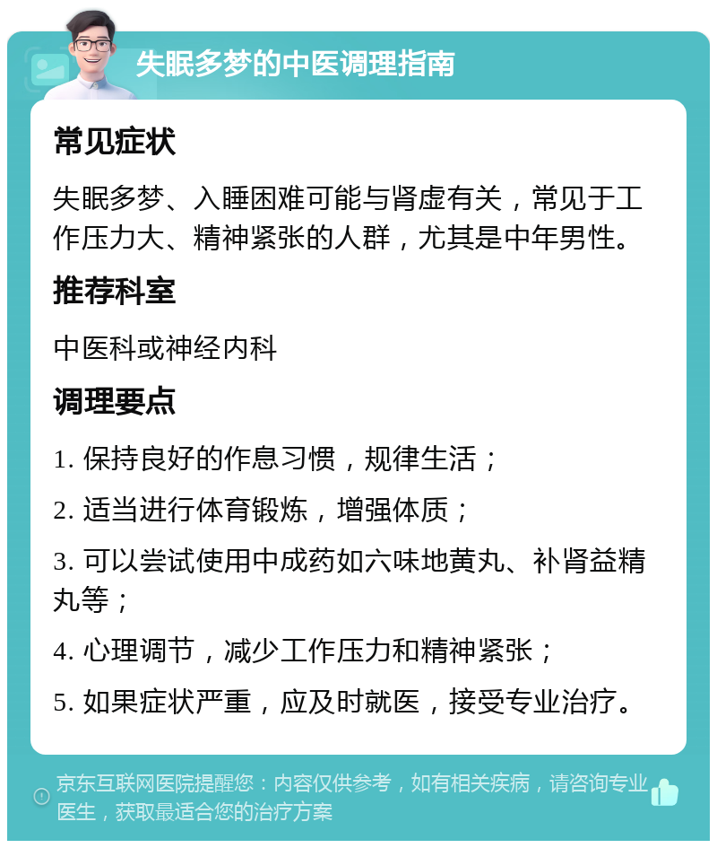 失眠多梦的中医调理指南 常见症状 失眠多梦、入睡困难可能与肾虚有关，常见于工作压力大、精神紧张的人群，尤其是中年男性。 推荐科室 中医科或神经内科 调理要点 1. 保持良好的作息习惯，规律生活； 2. 适当进行体育锻炼，增强体质； 3. 可以尝试使用中成药如六味地黄丸、补肾益精丸等； 4. 心理调节，减少工作压力和精神紧张； 5. 如果症状严重，应及时就医，接受专业治疗。