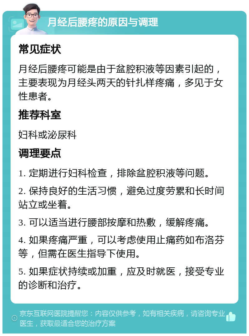 月经后腰疼的原因与调理 常见症状 月经后腰疼可能是由于盆腔积液等因素引起的，主要表现为月经头两天的针扎样疼痛，多见于女性患者。 推荐科室 妇科或泌尿科 调理要点 1. 定期进行妇科检查，排除盆腔积液等问题。 2. 保持良好的生活习惯，避免过度劳累和长时间站立或坐着。 3. 可以适当进行腰部按摩和热敷，缓解疼痛。 4. 如果疼痛严重，可以考虑使用止痛药如布洛芬等，但需在医生指导下使用。 5. 如果症状持续或加重，应及时就医，接受专业的诊断和治疗。