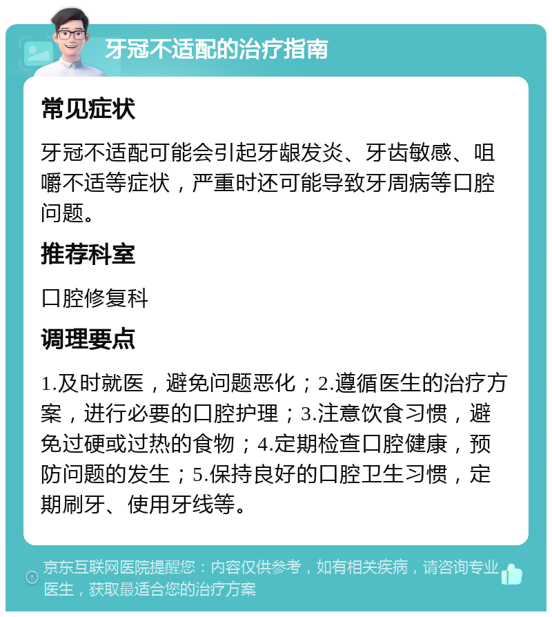 牙冠不适配的治疗指南 常见症状 牙冠不适配可能会引起牙龈发炎、牙齿敏感、咀嚼不适等症状，严重时还可能导致牙周病等口腔问题。 推荐科室 口腔修复科 调理要点 1.及时就医，避免问题恶化；2.遵循医生的治疗方案，进行必要的口腔护理；3.注意饮食习惯，避免过硬或过热的食物；4.定期检查口腔健康，预防问题的发生；5.保持良好的口腔卫生习惯，定期刷牙、使用牙线等。