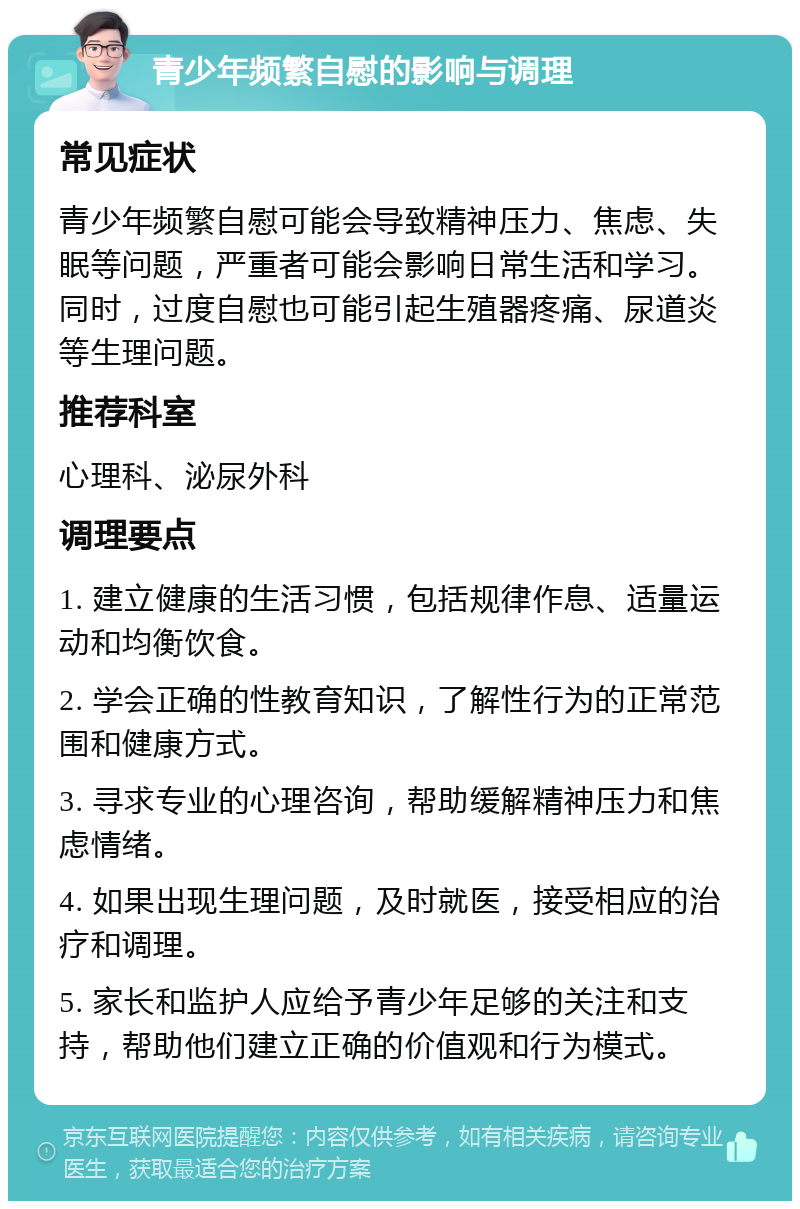 青少年频繁自慰的影响与调理 常见症状 青少年频繁自慰可能会导致精神压力、焦虑、失眠等问题，严重者可能会影响日常生活和学习。同时，过度自慰也可能引起生殖器疼痛、尿道炎等生理问题。 推荐科室 心理科、泌尿外科 调理要点 1. 建立健康的生活习惯，包括规律作息、适量运动和均衡饮食。 2. 学会正确的性教育知识，了解性行为的正常范围和健康方式。 3. 寻求专业的心理咨询，帮助缓解精神压力和焦虑情绪。 4. 如果出现生理问题，及时就医，接受相应的治疗和调理。 5. 家长和监护人应给予青少年足够的关注和支持，帮助他们建立正确的价值观和行为模式。