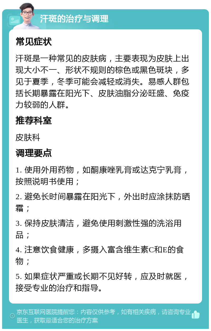 汗斑的治疗与调理 常见症状 汗斑是一种常见的皮肤病，主要表现为皮肤上出现大小不一、形状不规则的棕色或黑色斑块，多见于夏季，冬季可能会减轻或消失。易感人群包括长期暴露在阳光下、皮肤油脂分泌旺盛、免疫力较弱的人群。 推荐科室 皮肤科 调理要点 1. 使用外用药物，如酮康唑乳膏或达克宁乳膏，按照说明书使用； 2. 避免长时间暴露在阳光下，外出时应涂抹防晒霜； 3. 保持皮肤清洁，避免使用刺激性强的洗浴用品； 4. 注意饮食健康，多摄入富含维生素C和E的食物； 5. 如果症状严重或长期不见好转，应及时就医，接受专业的治疗和指导。