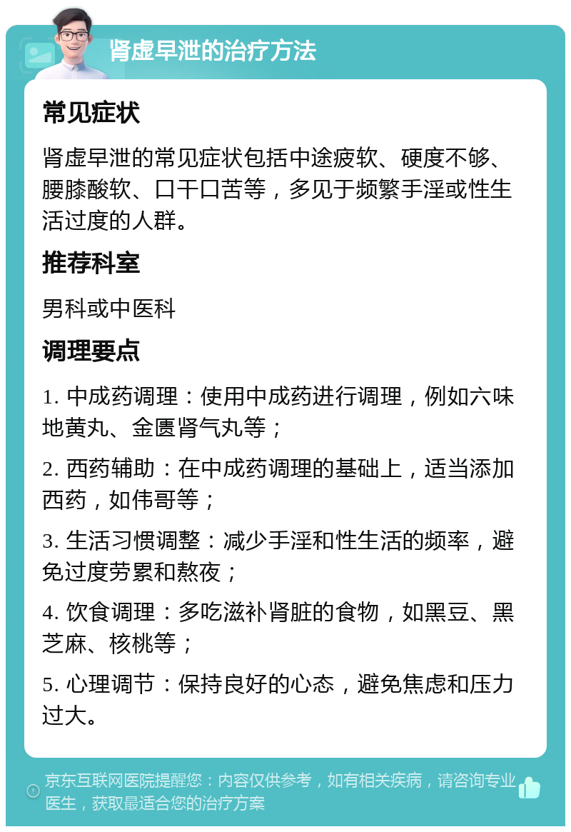 肾虚早泄的治疗方法 常见症状 肾虚早泄的常见症状包括中途疲软、硬度不够、腰膝酸软、口干口苦等，多见于频繁手淫或性生活过度的人群。 推荐科室 男科或中医科 调理要点 1. 中成药调理：使用中成药进行调理，例如六味地黄丸、金匮肾气丸等； 2. 西药辅助：在中成药调理的基础上，适当添加西药，如伟哥等； 3. 生活习惯调整：减少手淫和性生活的频率，避免过度劳累和熬夜； 4. 饮食调理：多吃滋补肾脏的食物，如黑豆、黑芝麻、核桃等； 5. 心理调节：保持良好的心态，避免焦虑和压力过大。