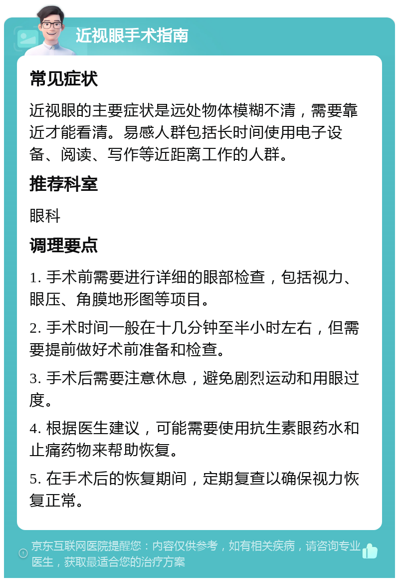 近视眼手术指南 常见症状 近视眼的主要症状是远处物体模糊不清，需要靠近才能看清。易感人群包括长时间使用电子设备、阅读、写作等近距离工作的人群。 推荐科室 眼科 调理要点 1. 手术前需要进行详细的眼部检查，包括视力、眼压、角膜地形图等项目。 2. 手术时间一般在十几分钟至半小时左右，但需要提前做好术前准备和检查。 3. 手术后需要注意休息，避免剧烈运动和用眼过度。 4. 根据医生建议，可能需要使用抗生素眼药水和止痛药物来帮助恢复。 5. 在手术后的恢复期间，定期复查以确保视力恢复正常。