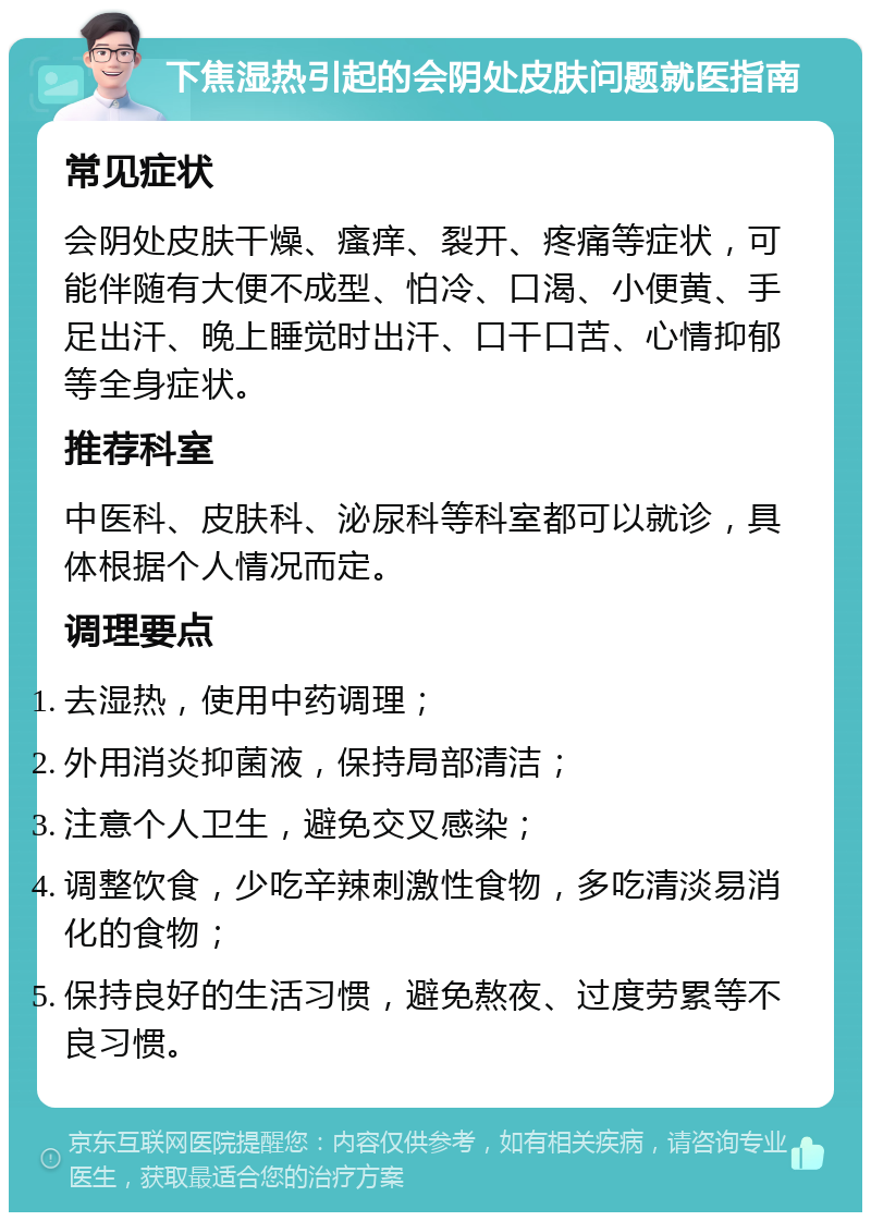 下焦湿热引起的会阴处皮肤问题就医指南 常见症状 会阴处皮肤干燥、瘙痒、裂开、疼痛等症状，可能伴随有大便不成型、怕冷、口渴、小便黄、手足出汗、晚上睡觉时出汗、口干口苦、心情抑郁等全身症状。 推荐科室 中医科、皮肤科、泌尿科等科室都可以就诊，具体根据个人情况而定。 调理要点 去湿热，使用中药调理； 外用消炎抑菌液，保持局部清洁； 注意个人卫生，避免交叉感染； 调整饮食，少吃辛辣刺激性食物，多吃清淡易消化的食物； 保持良好的生活习惯，避免熬夜、过度劳累等不良习惯。