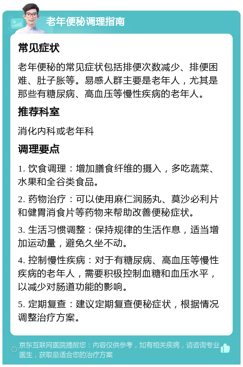 老年便秘调理指南 常见症状 老年便秘的常见症状包括排便次数减少、排便困难、肚子胀等。易感人群主要是老年人，尤其是那些有糖尿病、高血压等慢性疾病的老年人。 推荐科室 消化内科或老年科 调理要点 1. 饮食调理：增加膳食纤维的摄入，多吃蔬菜、水果和全谷类食品。 2. 药物治疗：可以使用麻仁润肠丸、莫沙必利片和健胃消食片等药物来帮助改善便秘症状。 3. 生活习惯调整：保持规律的生活作息，适当增加运动量，避免久坐不动。 4. 控制慢性疾病：对于有糖尿病、高血压等慢性疾病的老年人，需要积极控制血糖和血压水平，以减少对肠道功能的影响。 5. 定期复查：建议定期复查便秘症状，根据情况调整治疗方案。