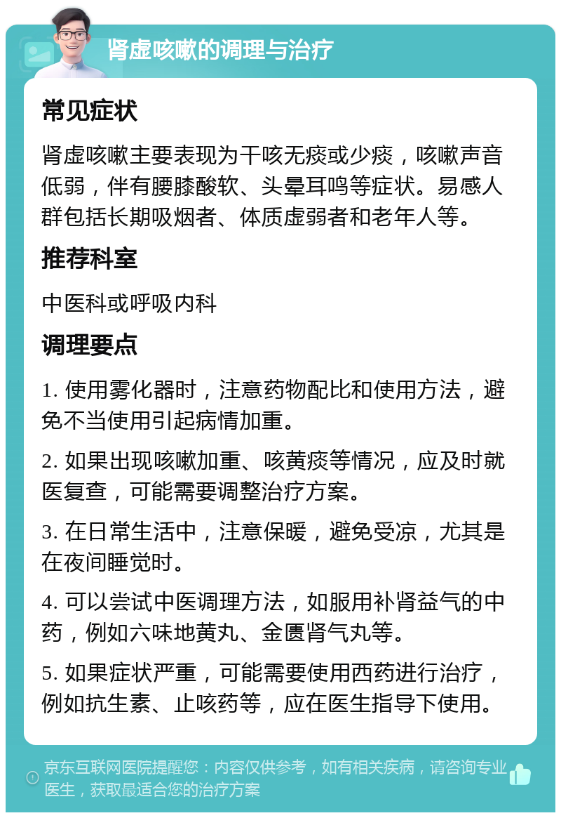 肾虚咳嗽的调理与治疗 常见症状 肾虚咳嗽主要表现为干咳无痰或少痰，咳嗽声音低弱，伴有腰膝酸软、头晕耳鸣等症状。易感人群包括长期吸烟者、体质虚弱者和老年人等。 推荐科室 中医科或呼吸内科 调理要点 1. 使用雾化器时，注意药物配比和使用方法，避免不当使用引起病情加重。 2. 如果出现咳嗽加重、咳黄痰等情况，应及时就医复查，可能需要调整治疗方案。 3. 在日常生活中，注意保暖，避免受凉，尤其是在夜间睡觉时。 4. 可以尝试中医调理方法，如服用补肾益气的中药，例如六味地黄丸、金匮肾气丸等。 5. 如果症状严重，可能需要使用西药进行治疗，例如抗生素、止咳药等，应在医生指导下使用。