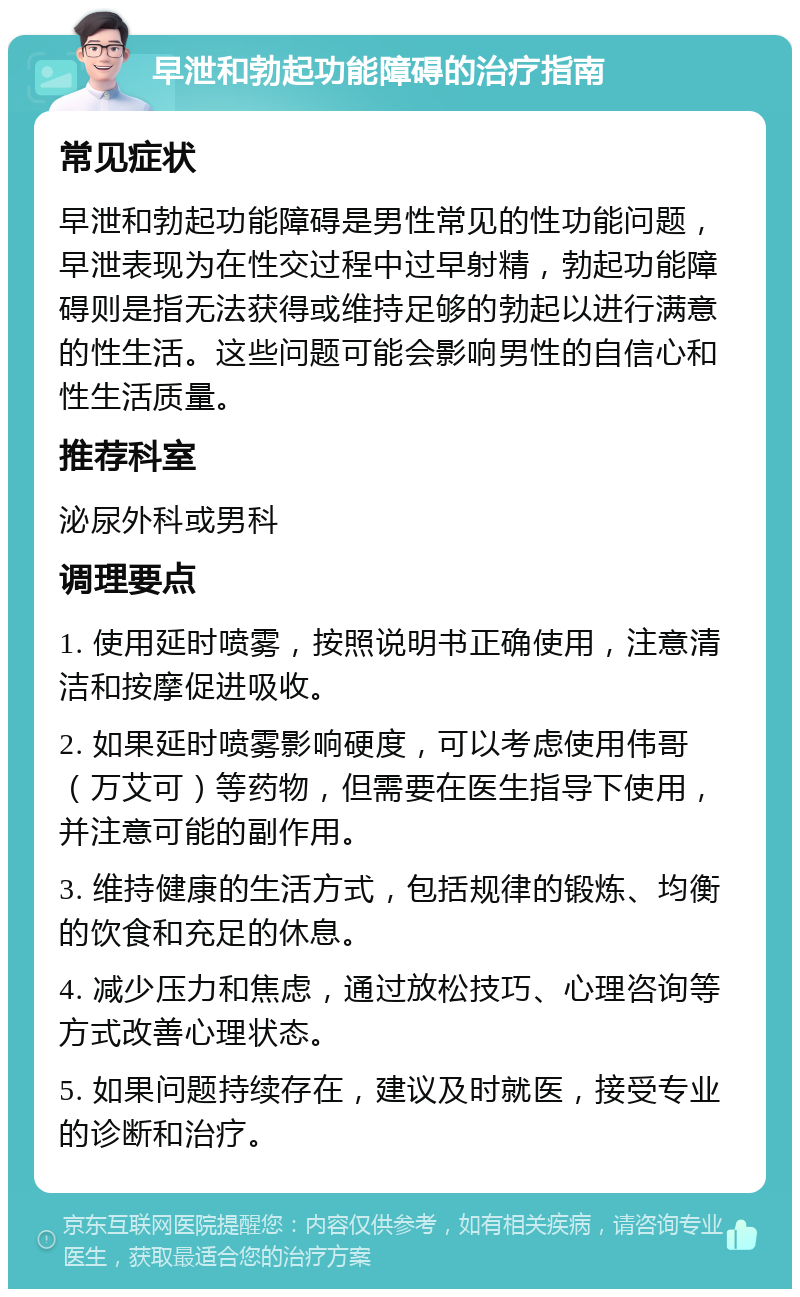 早泄和勃起功能障碍的治疗指南 常见症状 早泄和勃起功能障碍是男性常见的性功能问题，早泄表现为在性交过程中过早射精，勃起功能障碍则是指无法获得或维持足够的勃起以进行满意的性生活。这些问题可能会影响男性的自信心和性生活质量。 推荐科室 泌尿外科或男科 调理要点 1. 使用延时喷雾，按照说明书正确使用，注意清洁和按摩促进吸收。 2. 如果延时喷雾影响硬度，可以考虑使用伟哥（万艾可）等药物，但需要在医生指导下使用，并注意可能的副作用。 3. 维持健康的生活方式，包括规律的锻炼、均衡的饮食和充足的休息。 4. 减少压力和焦虑，通过放松技巧、心理咨询等方式改善心理状态。 5. 如果问题持续存在，建议及时就医，接受专业的诊断和治疗。