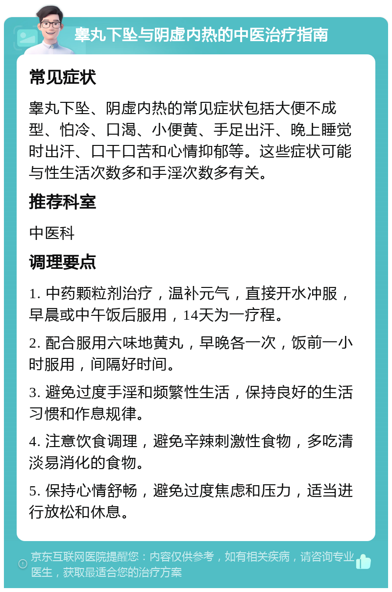 睾丸下坠与阴虚内热的中医治疗指南 常见症状 睾丸下坠、阴虚内热的常见症状包括大便不成型、怕冷、口渴、小便黄、手足出汗、晚上睡觉时出汗、口干口苦和心情抑郁等。这些症状可能与性生活次数多和手淫次数多有关。 推荐科室 中医科 调理要点 1. 中药颗粒剂治疗，温补元气，直接开水冲服，早晨或中午饭后服用，14天为一疗程。 2. 配合服用六味地黄丸，早晚各一次，饭前一小时服用，间隔好时间。 3. 避免过度手淫和频繁性生活，保持良好的生活习惯和作息规律。 4. 注意饮食调理，避免辛辣刺激性食物，多吃清淡易消化的食物。 5. 保持心情舒畅，避免过度焦虑和压力，适当进行放松和休息。