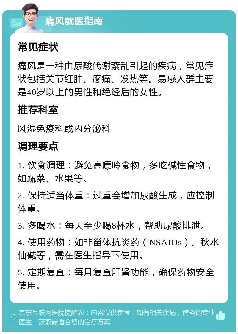 痛风就医指南 常见症状 痛风是一种由尿酸代谢紊乱引起的疾病，常见症状包括关节红肿、疼痛、发热等。易感人群主要是40岁以上的男性和绝经后的女性。 推荐科室 风湿免疫科或内分泌科 调理要点 1. 饮食调理：避免高嘌呤食物，多吃碱性食物，如蔬菜、水果等。 2. 保持适当体重：过重会增加尿酸生成，应控制体重。 3. 多喝水：每天至少喝8杯水，帮助尿酸排泄。 4. 使用药物：如非甾体抗炎药（NSAIDs）、秋水仙碱等，需在医生指导下使用。 5. 定期复查：每月复查肝肾功能，确保药物安全使用。