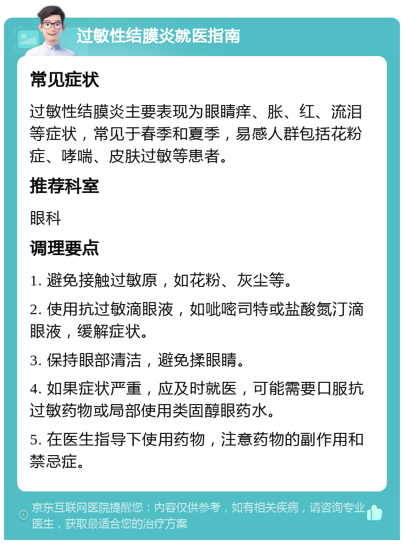 过敏性结膜炎就医指南 常见症状 过敏性结膜炎主要表现为眼睛痒、胀、红、流泪等症状，常见于春季和夏季，易感人群包括花粉症、哮喘、皮肤过敏等患者。 推荐科室 眼科 调理要点 1. 避免接触过敏原，如花粉、灰尘等。 2. 使用抗过敏滴眼液，如呲嘧司特或盐酸氮汀滴眼液，缓解症状。 3. 保持眼部清洁，避免揉眼睛。 4. 如果症状严重，应及时就医，可能需要口服抗过敏药物或局部使用类固醇眼药水。 5. 在医生指导下使用药物，注意药物的副作用和禁忌症。