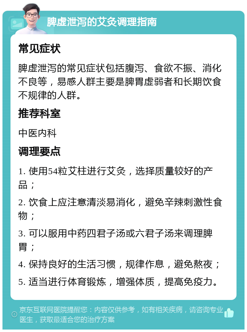 脾虚泄泻的艾灸调理指南 常见症状 脾虚泄泻的常见症状包括腹泻、食欲不振、消化不良等，易感人群主要是脾胃虚弱者和长期饮食不规律的人群。 推荐科室 中医内科 调理要点 1. 使用54粒艾柱进行艾灸，选择质量较好的产品； 2. 饮食上应注意清淡易消化，避免辛辣刺激性食物； 3. 可以服用中药四君子汤或六君子汤来调理脾胃； 4. 保持良好的生活习惯，规律作息，避免熬夜； 5. 适当进行体育锻炼，增强体质，提高免疫力。