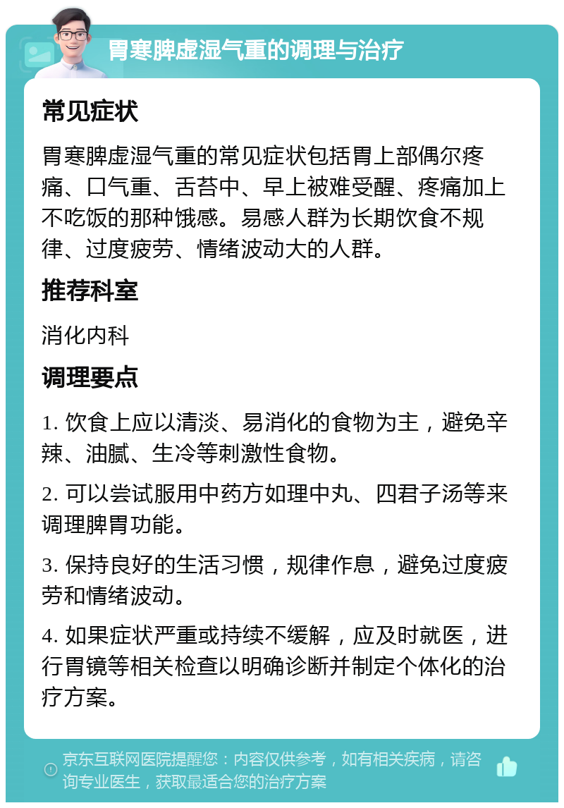 胃寒脾虚湿气重的调理与治疗 常见症状 胃寒脾虚湿气重的常见症状包括胃上部偶尔疼痛、口气重、舌苔中、早上被难受醒、疼痛加上不吃饭的那种饿感。易感人群为长期饮食不规律、过度疲劳、情绪波动大的人群。 推荐科室 消化内科 调理要点 1. 饮食上应以清淡、易消化的食物为主，避免辛辣、油腻、生冷等刺激性食物。 2. 可以尝试服用中药方如理中丸、四君子汤等来调理脾胃功能。 3. 保持良好的生活习惯，规律作息，避免过度疲劳和情绪波动。 4. 如果症状严重或持续不缓解，应及时就医，进行胃镜等相关检查以明确诊断并制定个体化的治疗方案。