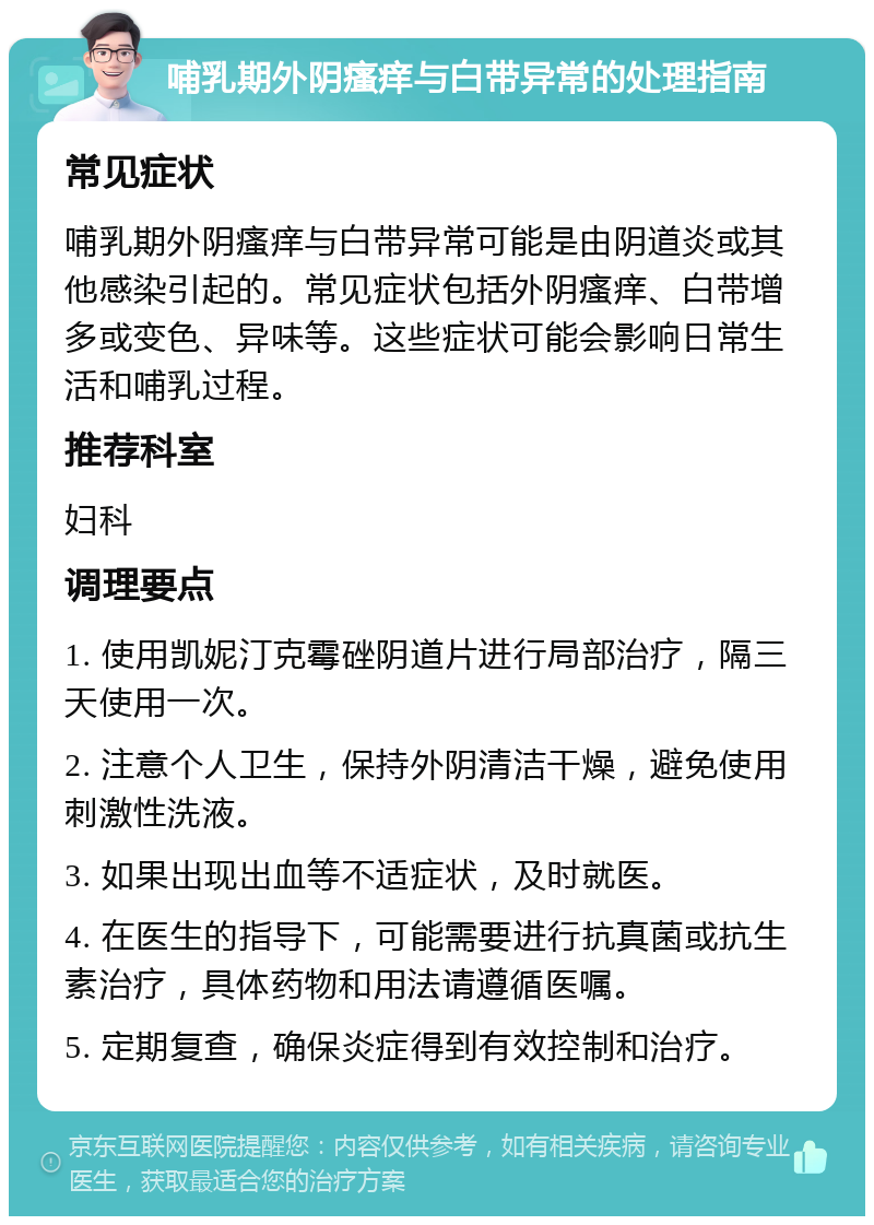 哺乳期外阴瘙痒与白带异常的处理指南 常见症状 哺乳期外阴瘙痒与白带异常可能是由阴道炎或其他感染引起的。常见症状包括外阴瘙痒、白带增多或变色、异味等。这些症状可能会影响日常生活和哺乳过程。 推荐科室 妇科 调理要点 1. 使用凯妮汀克霉䂳阴道片进行局部治疗，隔三天使用一次。 2. 注意个人卫生，保持外阴清洁干燥，避免使用刺激性洗液。 3. 如果出现出血等不适症状，及时就医。 4. 在医生的指导下，可能需要进行抗真菌或抗生素治疗，具体药物和用法请遵循医嘱。 5. 定期复查，确保炎症得到有效控制和治疗。