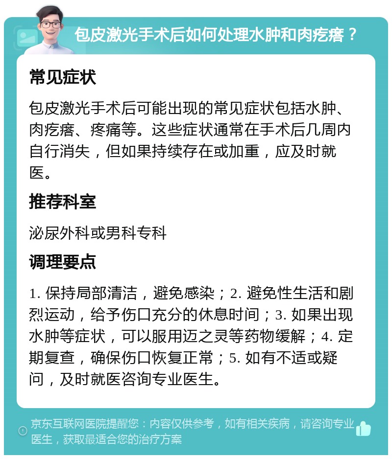 包皮激光手术后如何处理水肿和肉疙瘩？ 常见症状 包皮激光手术后可能出现的常见症状包括水肿、肉疙瘩、疼痛等。这些症状通常在手术后几周内自行消失，但如果持续存在或加重，应及时就医。 推荐科室 泌尿外科或男科专科 调理要点 1. 保持局部清洁，避免感染；2. 避免性生活和剧烈运动，给予伤口充分的休息时间；3. 如果出现水肿等症状，可以服用迈之灵等药物缓解；4. 定期复查，确保伤口恢复正常；5. 如有不适或疑问，及时就医咨询专业医生。