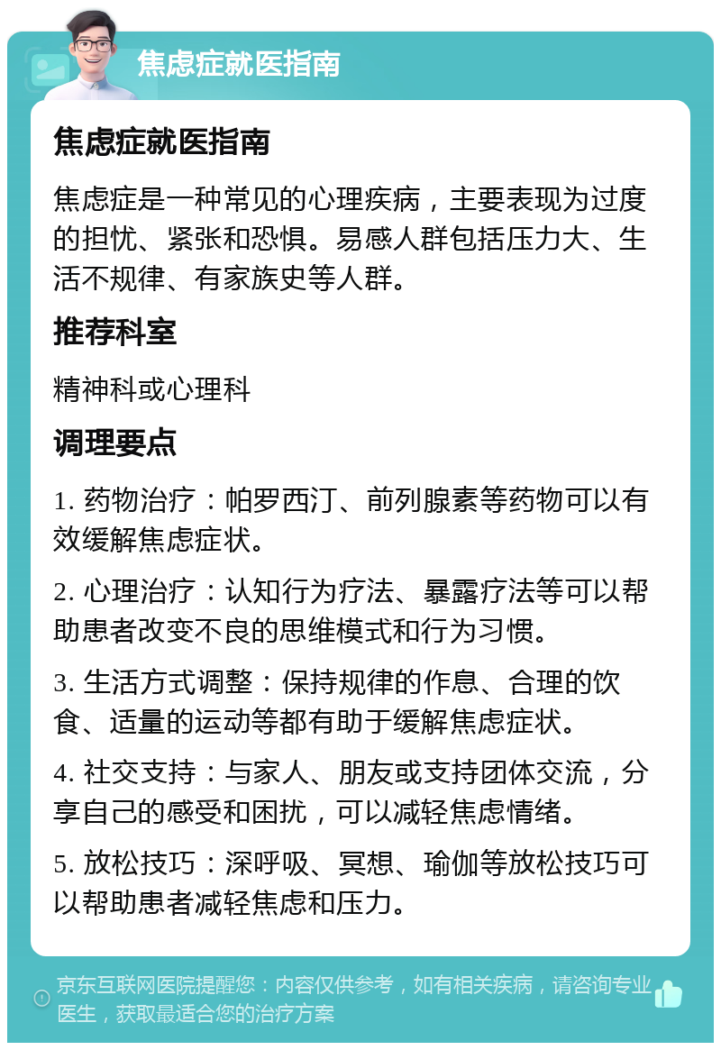 焦虑症就医指南 焦虑症就医指南 焦虑症是一种常见的心理疾病，主要表现为过度的担忧、紧张和恐惧。易感人群包括压力大、生活不规律、有家族史等人群。 推荐科室 精神科或心理科 调理要点 1. 药物治疗：帕罗西汀、前列腺素等药物可以有效缓解焦虑症状。 2. 心理治疗：认知行为疗法、暴露疗法等可以帮助患者改变不良的思维模式和行为习惯。 3. 生活方式调整：保持规律的作息、合理的饮食、适量的运动等都有助于缓解焦虑症状。 4. 社交支持：与家人、朋友或支持团体交流，分享自己的感受和困扰，可以减轻焦虑情绪。 5. 放松技巧：深呼吸、冥想、瑜伽等放松技巧可以帮助患者减轻焦虑和压力。